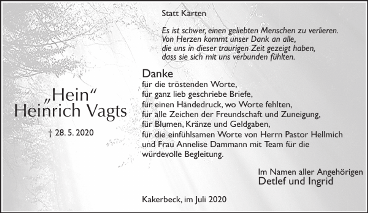 <p>Statt Karten<br />Es ist schwer, einen geliebten Menschen zu verlieren.<br />Von Herzen kommt unser Dank an alle,<br />die uns in dieser traurigen Zeit gezeigt haben,<br />dass sie sich mit uns verbunden fühlten.<br />Danke<br />für die tröstenden Worte,<br />für ganz lieb geschriebe Briefe,<br />für einen Händedruck, wo Worte fehlten,<br />für alle Zeichen der Freundschaft und Zuneigung,<br />für Blumen, Kränze und Geldgaben,<br />für die einfühlsamen Worte von Herrn Pastor Hellmich<br />und Frau Annelise Dammann mit Team für die<br />würdevolle Begleitung.<br />Im Namen aller Angehörigen<br />Detlef und Ingrid<br />Kakerbeck, im Juli 2020</p>
<p>„Hein“<br />Heinrich Vagts<br />† 28. 5. 2020</p>