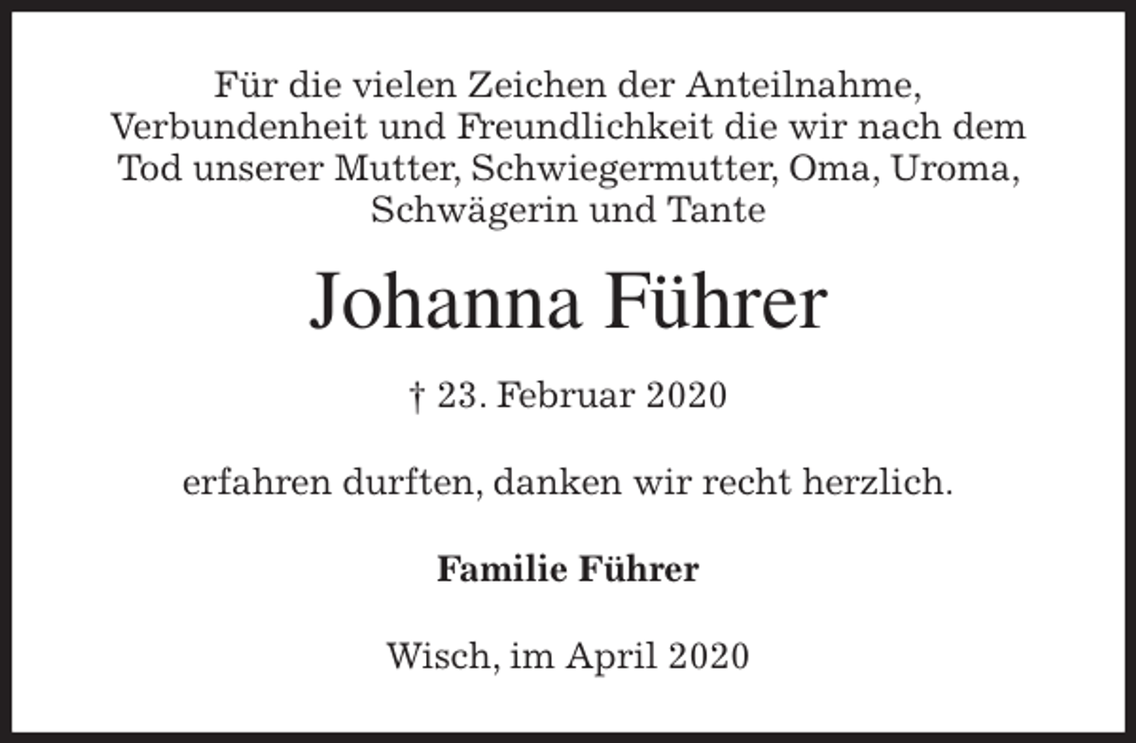 <p>Für die vielen Zeichen der Anteilnahme,<br />Verbundenheit und Freundlichkeit die wir nach dem Tod unserer Mutter, Schwiegermutter, Oma, Uroma, Schwägerin und Tante<br />Johanna Führer<br />† 23. Februar 2020<br />erfahren durften, danken wir recht herzlich.<br />Familie Führer<br />Wisch, im April 2020</p>
