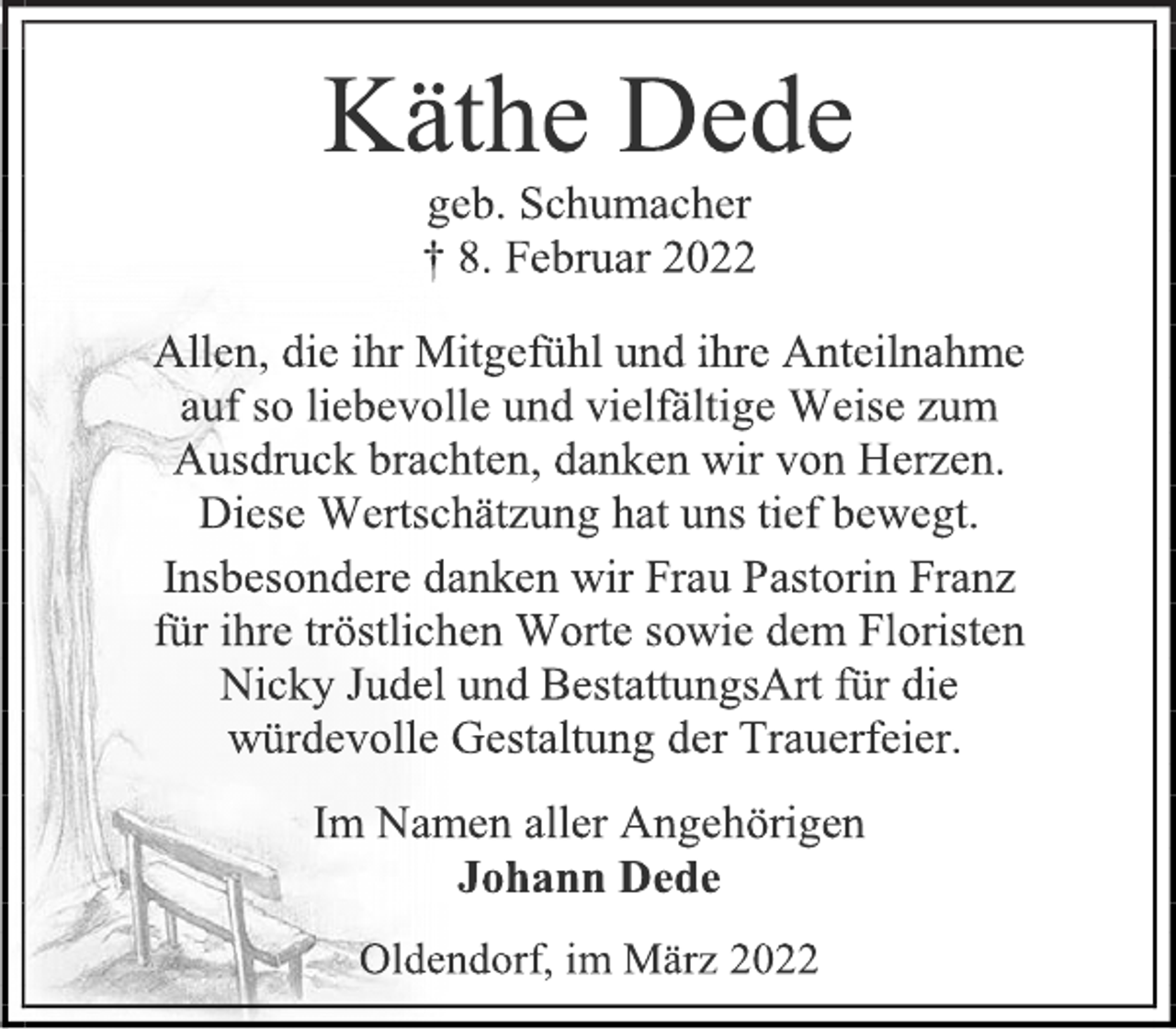 <p>Käthe Dede<br />geb. Schumacher<br />† 8. Februar 2022<br />Allen, die ihr Mitgefühl und ihre Anteilnahme auf so liebevolle und vielfältige Weise zum<br />Ausdruck brachten, danken wir von Herzen.<br />Diese Wertschätzung hat uns tief bewegt.<br />Insbesondere danken wir Frau Pastorin Franz<br />für ihre tröstlichen Worte sowie dem Floristen<br />Nicky Judel und BestattungsArt für die<br />würdevolle Gestaltung der Trauerfeier.<br />Im Namen aller Angehörigen<br />Johann Dede<br />Oldendorf, im März 2022</p>