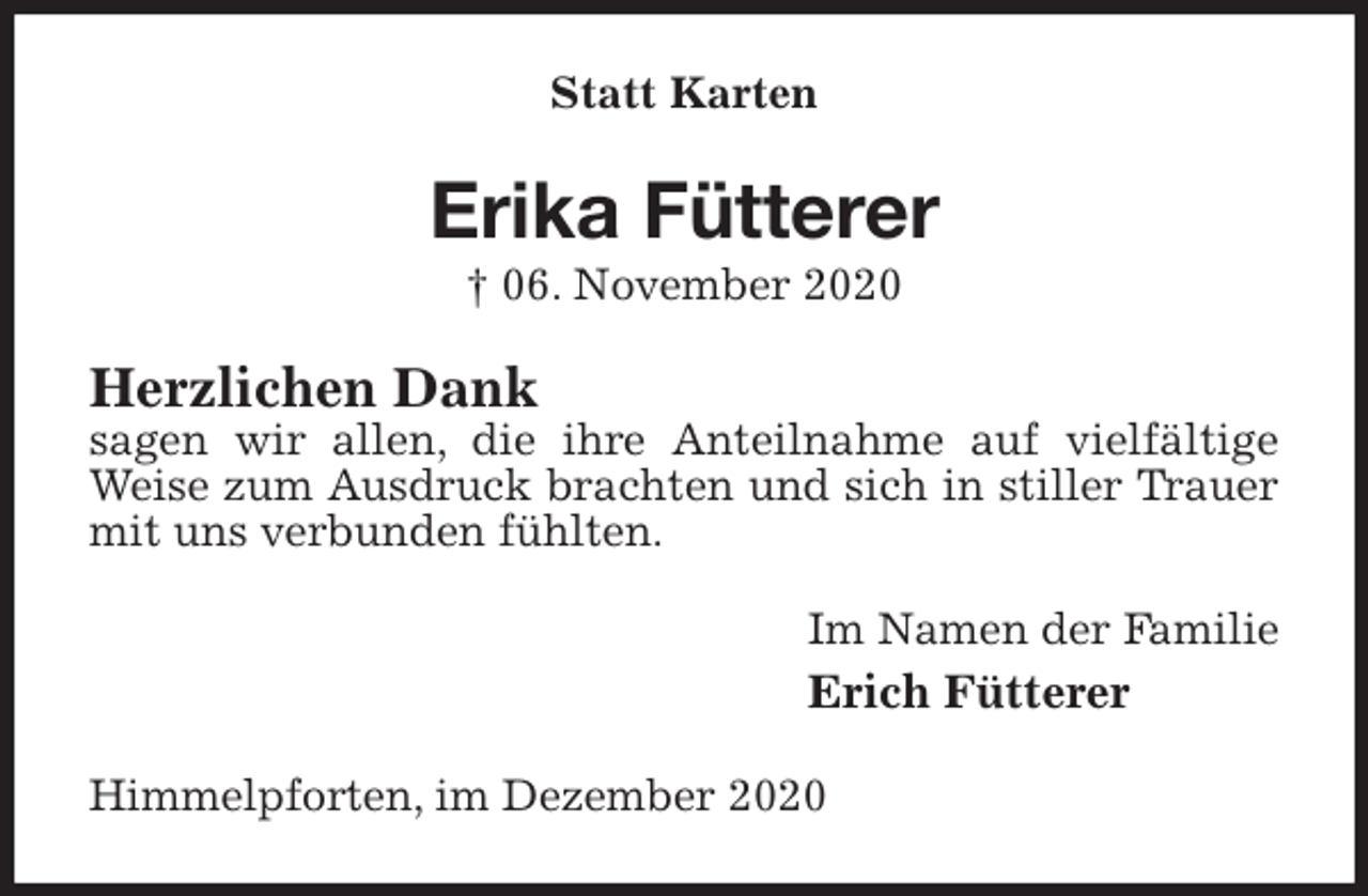 <p>Statt Karten<br />Erika Fütterer<br />† 06. November 2020<br />Herzlichen Dank<br />sagen wir allen, die ihre Anteilnahme auf vielfältige Weise zum Ausdruck brachten und sich in stiller Trauer mit uns verbunden fühlten.<br />Im Namen der Familie<br />Erich Fütterer<br />Himmelpforten, im Dezember 2020</p>