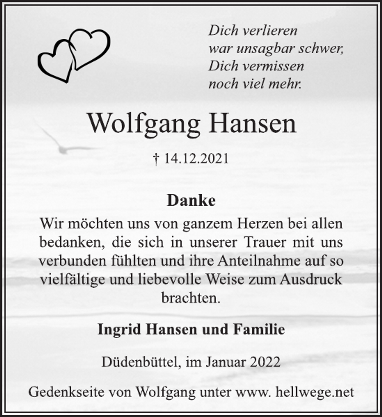 <p>Dich verlieren<br />war unsagbar schwer,<br />Dich vermissen<br />noch viel mehr.<br />Wolfgang Hansen<br />† 14.12.2021<br />Danke<br />Wir möchten uns von ganzem Herzen bei allen bedanken, die sich in unserer Trauer mit uns verbunden fühlten und ihre Anteilnahme auf so vielfältige und liebevolle Weise zum Ausdruck brachten.<br />Ingrid Hansen und Familie<br />Düdenbüttel, im Januar 2022<br />Gedenkseite von Wolfgang unter www. hellwege.net</p>