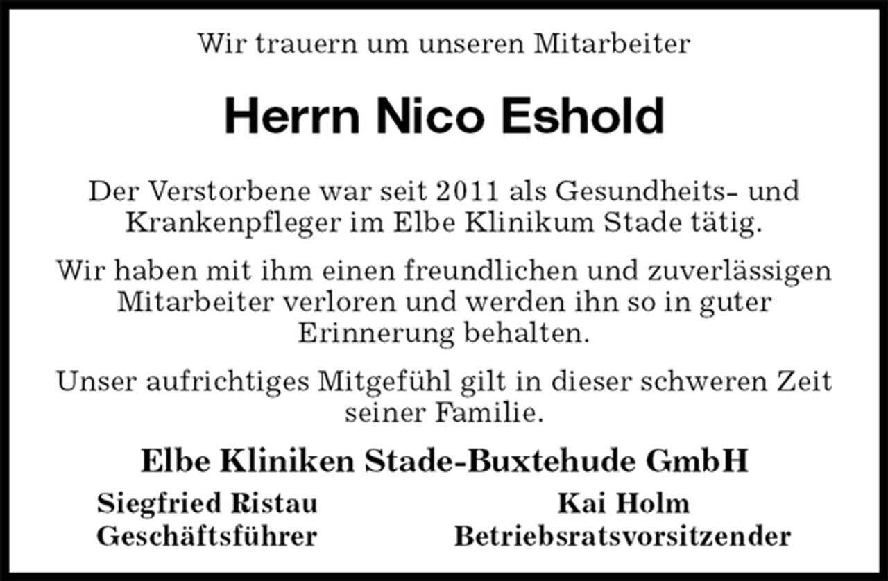 <p>Wir trauern um unseren Mitarbeiter<br />Herrn Nico Eshold<br />Der Verstorbene war seit 2011 als Gesundheits- und Krankenpfleger im Elbe Klinikum Stade tätig.<br />Wir haben mit ihm einen freundlichen und zuverlässigen Mitarbeiter verloren und werden ihn so in guter<br />Erinnerung behalten.<br />Unser aufrichtiges Mitgefühl gilt in dieser schweren Zeit seiner Familie.<br />Elbe Kliniken Stade-Buxtehude GmbH<br />Siegfried Ristau Kai Holm<br />Geschäftsführer Betriebsratsvorsitzender</p>