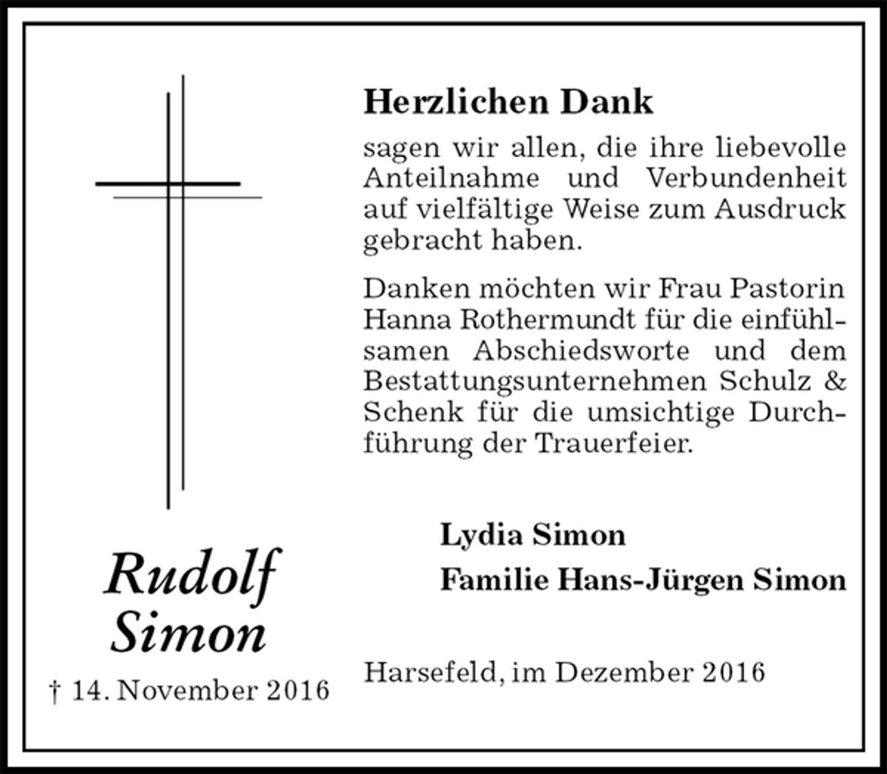 <p>Herzlichen Dank<br />sagen wir allen, die ihre liebevolle<br />Anteilnahme und Verbundenheit auf vielfältige Weise zum Ausdruck<br />gebracht haben.<br />Danken möchten wir Frau Pastorin<br />Hanna Rothermundt für die einfühl-<br />samen Abschiedsworte und dem Bestattungsunternehmen Schulz &amp; Schenk für die umsichtige Durchführung der Trauerfeier.<br />Lydia Simon<br />Familie Hans-Jürgen Simon<br />Harsefeld, im Dezember 2016<br />Rudolf<br />Simon<br />† 14. November 2016</p>