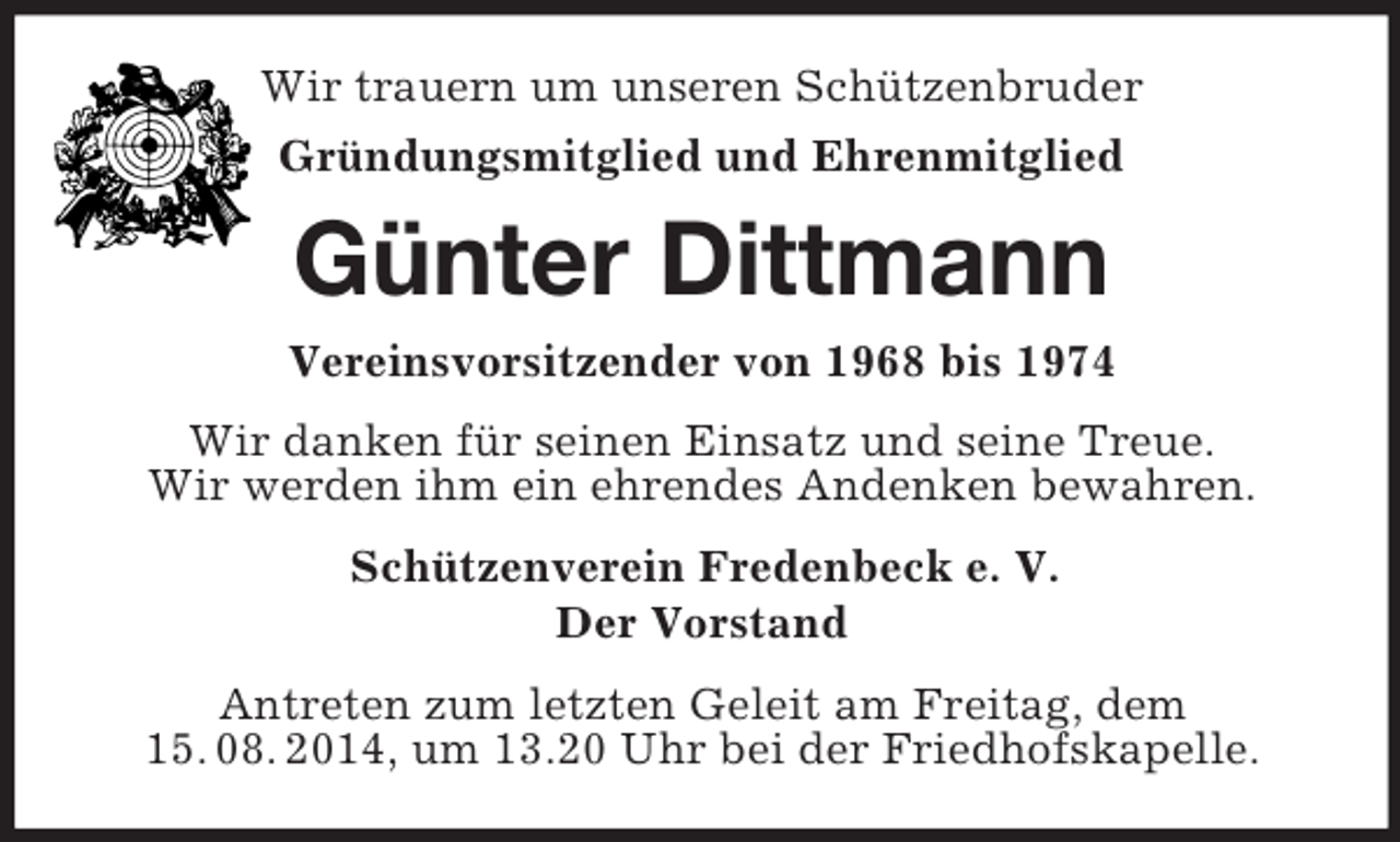 <p>Wir trauern um unseren Schützenbruder<br />Gründungsmitglied und Ehrenmitglied<br />Günter Dittmann<br />Vereinsvorsitzender von 1968 bis 1974<br />Wir danken für seinen Einsatz und seine Treue.<br />Wir werden ihm ein ehrendes Andenken bewahren.<br />Schützenverein Fredenbeck e. V.<br />Der Vorstand<br />Antreten zum letzten Geleit am Freitag, dem<br />15. 08. 2014, um 13.20 Uhr bei der Friedhofskapelle.</p>