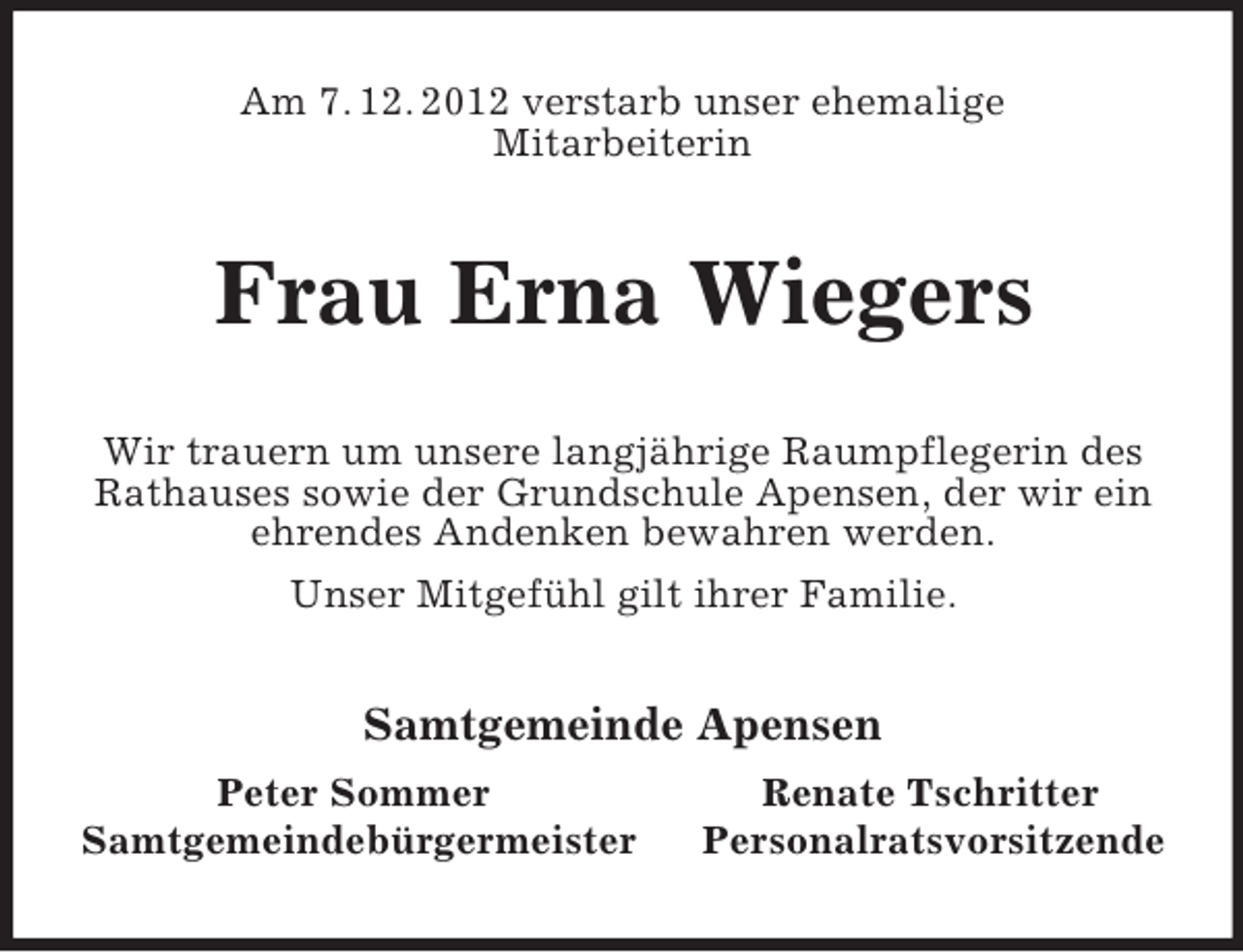 <p>Am 7. 12. 2012 verstarb unser ehemalige<br />Mitarbeiterin</p><p>Frau Erna Wiegers<br />Wir trauern um unsere langjährige Raumpflegerin des<br />Rathauses sowie der Grundschule Apensen, der wir ein<br />ehrendes Andenken bewahren werden.<br />Unser Mitgefühl gilt ihrer Familie.</p><p>Samtgemeinde Apensen<br />Peter Sommer<br />Samtgemeindebürgermeister</p><p>Renate Tschritter<br />Personalratsvorsitzende</p>