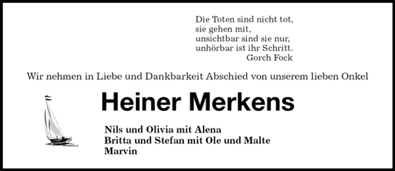 <p>Die Toten sind nicht tot,<br />sie gehen mit,<br />unsichtbar sind sie nur,<br />unhörbar ist ihr Schritt.<br />Gorch Fock<br />Wir nehmen in Liebe und Dankbarkeit Abschied von unserem lieben Onkel<br />Heiner Merkens<br />Nils und Olivia mit Alena<br />Britta und Stefan mit Ole und Malte<br />Marvin</p>