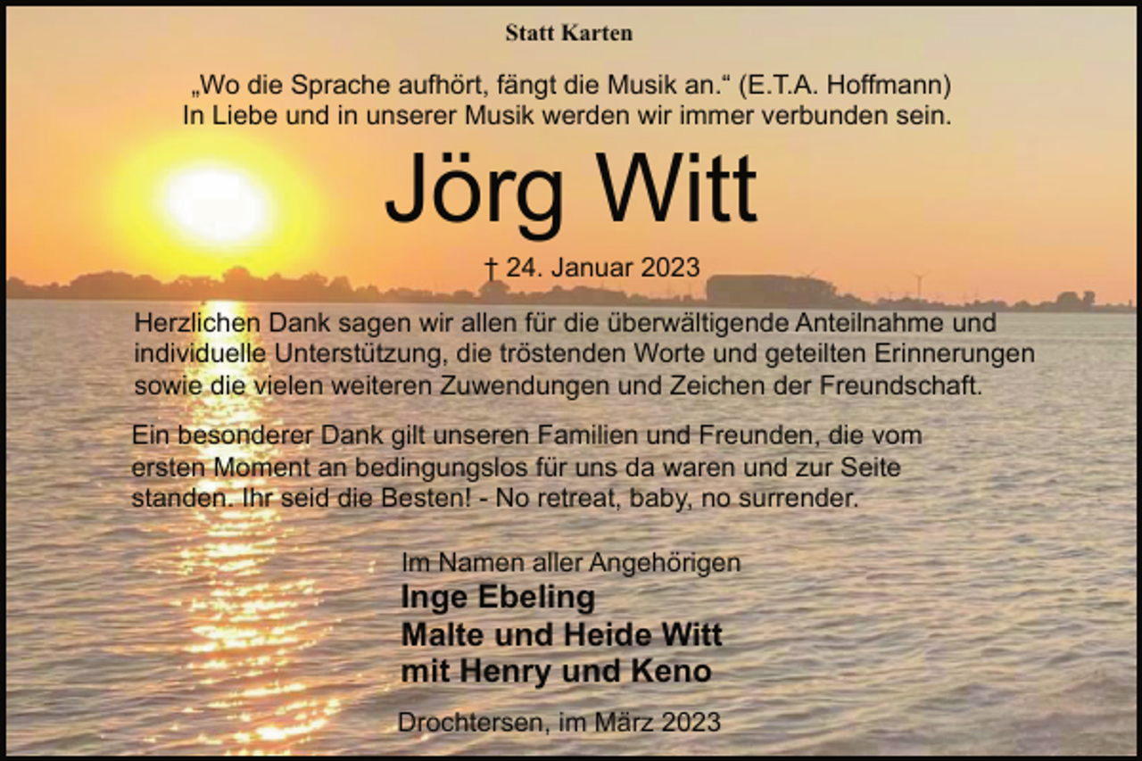 <p>Statt Karten<br />„Wo die Sprache aufhört, fängt die Musik an.“ (E.T.A. Hoffmann)<br />In Liebe und in unserer Musik werden wir immer verbunden sein.<br />Jörg Witt<br />† 24. Januar 2023<br />Herzlichen Dank sagen wir allen für die überwältigende Anteilnahme und<br />individuelle Unterstützung, die tröstenden Worte und geteilten Erinnerungen<br />sowie die vielen weiteren Zuwendungen und Zeichen der Freundschaft.<br />Ein besonderer Dank gilt unseren Familien und Freunden, die vom<br />ersten Moment an bedingungslos für uns da waren und zur Seite<br />standen. Ihr seid die Besten! - No retreat, baby, no surrender.<br />Im Namen aller Angehörigen<br />Inge Ebeling</p><p>Malte und Heide Witt</p><p>mit Henry und Keno<br />Drochtersen, im März 2023</p>