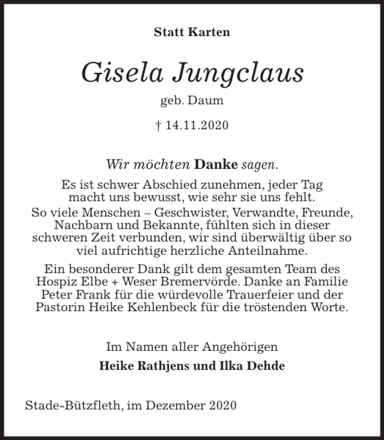 <p>Statt Karten<br />Gisela Jungclaus<br />geb. Daum<br />† 14.11.2020<br />Wir möchten Danke sagen.<br />Es ist schwer Abschied zunehmen, jeder Tag<br />macht uns bewusst, wie sehr sie uns fehlt.<br />So viele Menschen - Geschwister, Verwandte, Freunde, Nachbarn und Bekannte, fühlten sich in dieser<br />schweren Zeit verbunden, wir sind überwältig über so viel aufrichtige herzliche Anteilnahme.<br />Ein besonderer Dank gilt dem gesamten Team des<br />Hospiz Elbe + Weser Bremervörde. Danke an Familie Peter Frank für die würdevolle Trauerfeier und der<br />Pastorin Heike Kehlenbeck für die tröstenden Worte.<br />Im Namen aller Angehörigen<br />Heike Rathjens und Ilka Dehde<br />Stade-Bützfleth, im Dezember 2020</p>