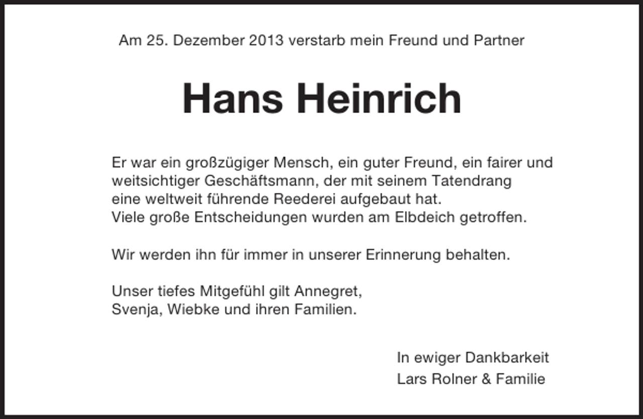 <p>Am 25. Dezember 2013 verstarb mein Freund und Partner<br />Hans Heinrich<br />Er war ein großzügiger Mensch, ein guter Freund, ein fairer und<br />weitsichtiger Geschäftsmann, der mit seinem Tatendrang<br />eine weltweit führende Reederei aufgebaut hat.<br />Viele große Entscheidungen wurden am Elbdeich getroffen.</p><p>Wir werden ihn für immer in unserer Erinnerung behalten.</p><p>Unser tiefes Mitgefühl gilt Annegret,<br />Svenja, Wiebke und ihren Familien.<br />In ewiger Dankbarkeit<br />Lars Rolner</p>
