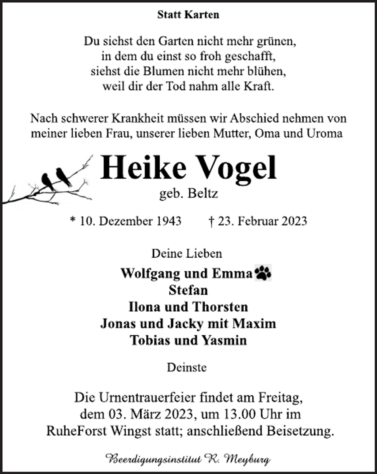 <p>Statt Karten<br />Du siehst den Garten nicht mehr grünen,<br />in dem du einst so froh geschafft,<br />siehst die Blumen nicht mehr blühen,<br />weil dir der Tod nahm alle Kraft.<br />Nach schwerer Krankheit müssen wir Abschied nehmen von<br />meiner lieben Frau, unserer lieben Mutter, Oma und Uroma<br />Heike Vogel<br />geb. Beltz<br />* 10. Dezember 1943 † 23. Februar 2023<br />Deine Lieben<br />Wolfgang und Emma<br />Stefan<br />Ilona und Thorsten<br />Jonas und Jacky mit Maxim<br />Tobias und Yasmin<br />Deinste<br />Die Urnentrauerfeier findet am Freitag,<br />dem 03. März 2023, um 13.00 Uhr im<br />RuheForst Wingst statt; anschließend Beisetzung.</p>