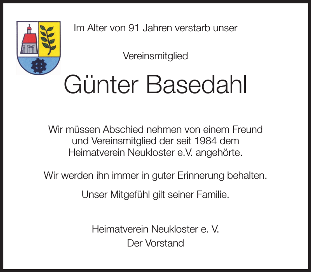 <p>Im Alter von 91 Jahren verstarb unser<br />Vereinsmitglied<br />Günter Basedahl<br />Wir müssen Abschied nehmen von einem Freund<br />und Vereinsmitglied der seit 1984 dem<br />Heimatverein Neukloster e.V. angehörte.<br />Wir werden ihn immer in guter Erinnerung behalten.<br />Unser Mitgefühl gilt seiner Familie.<br />Heimatverein Neukloster e. V.<br />Der Vorstand</p>