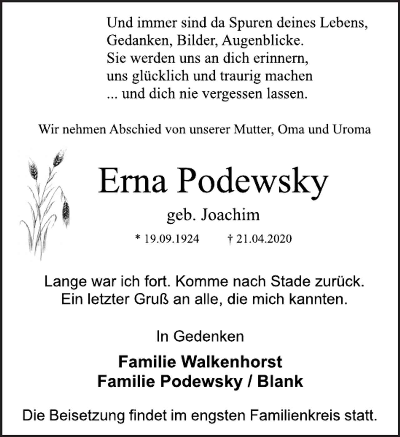<p>Und immer sind da Spuren deines Lebens,<br />Gedanken, Bilder, Augenblicke.<br />Sie werden uns an dich erinnern,<br />uns glücklich und traurig machen<br />... und dich nie vergessen lassen.<br />Wir nehmen Abschied von unserer Mutter, Oma und Uroma<br />Erna Podewsky<br />geb. Joachim<br />* 19.09.1924 + 21.04.2020<br />Lange war ich fort. Komme nach Stade zurück.<br />Ein letzter Gruß an alle, die mich kannten.<br />In Gedenken<br />Familie Walkenhorst<br />Familie Podewsky / Blank<br />Die Beisetzung findet im engsten Familienkreis statt.</p>