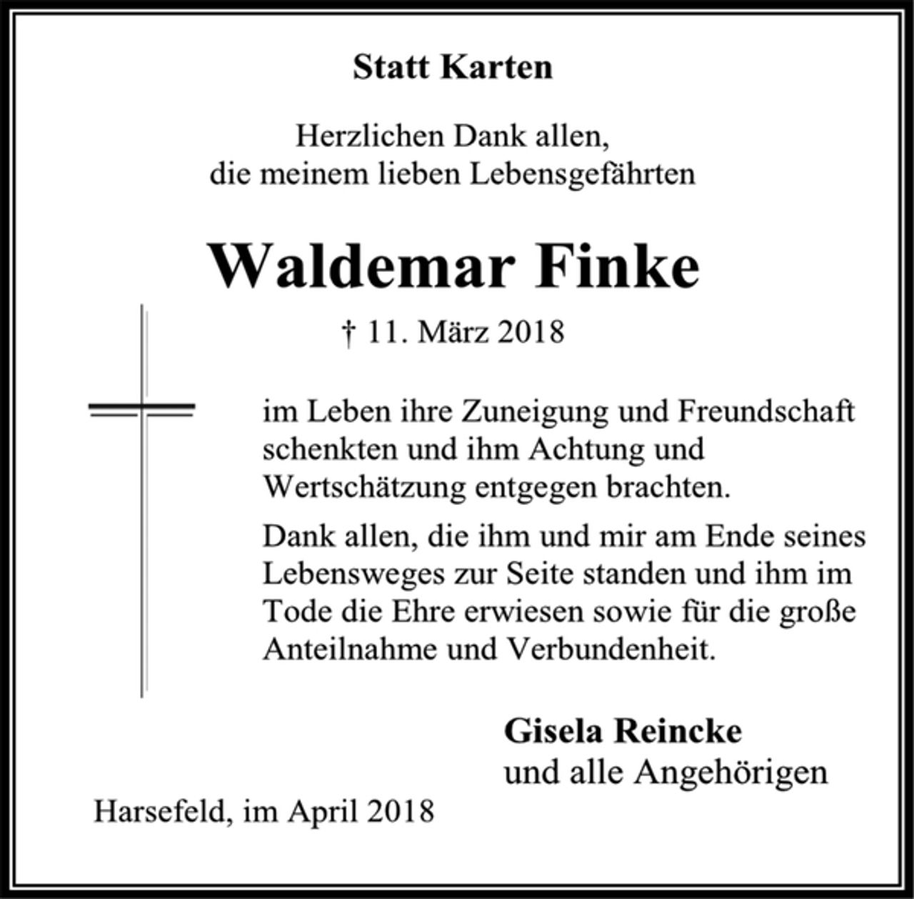 <p>Statt Karten<br />Herzlichen Dank allen,<br />die meinem lieben Lebensgefährten<br />Waldemar Finke<br />† 11. März 2018<br />im Leben ihre Zuneigung und Freundschaft schenkten und ihm Achtung und Wertschätzung entgegen brachten.<br />Dank allen, die ihm und mir am Ende seines Lebensweges zur Seite standen und ihm im<br />Tode die Ehre erwiesen sowie für die große Anteilnahme und Verbundenheit.<br />Gisela Reincke<br />und alle Angehörigen<br />Harsefeld, im April 2018</p>
