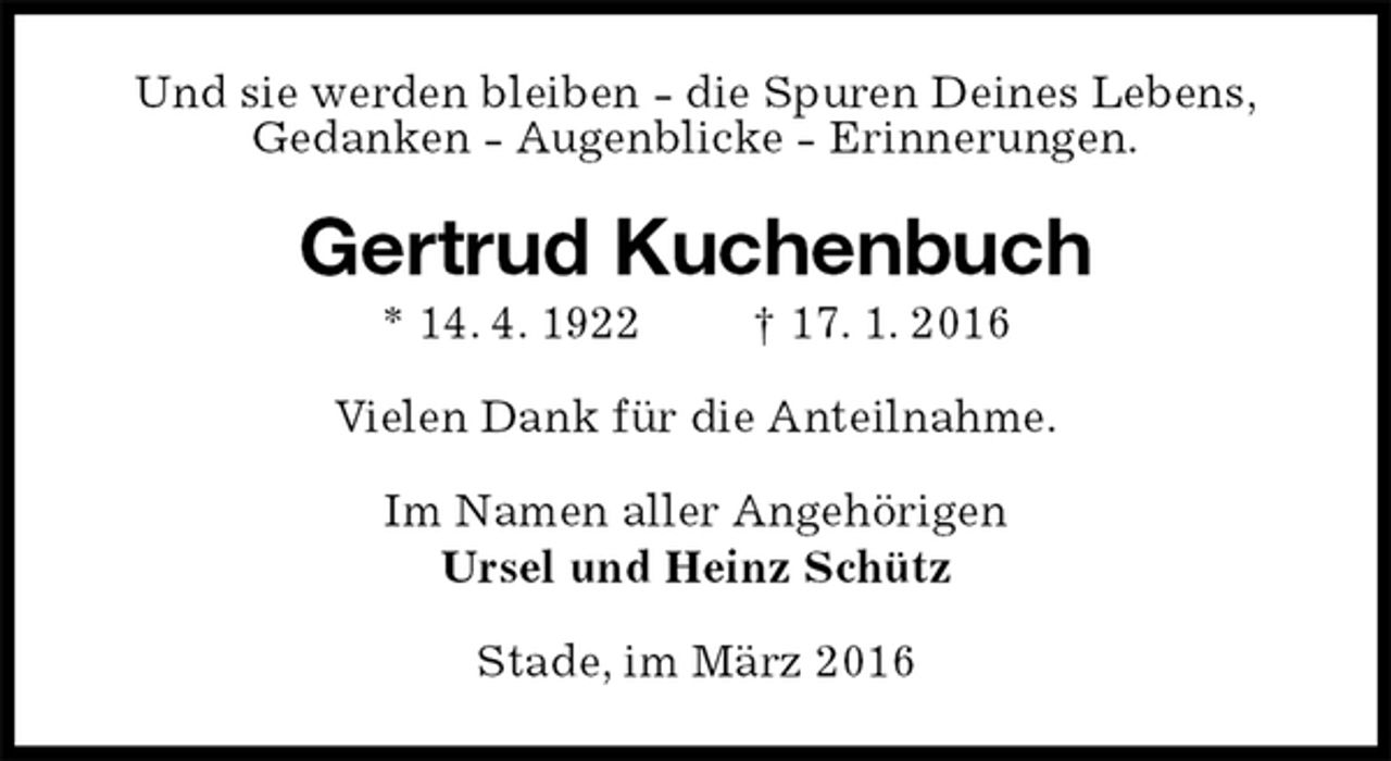 <p>Und sie werden bleiben - die Spuren Deines Lebens,<br />Gedanken - Augenblicke - Erinnerungen.<br />Gertrud Kuchenbuch<br />* 14. 4. 1922 † 17. 1. 2016<br />Vielen Dank für die Anteilnahme.<br />Im Namen aller Angehörigen<br />Ursel und Heinz Schütz<br />Stade, im März 2016</p>