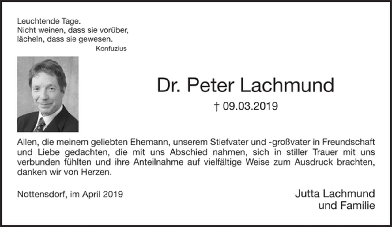 <p>Leuchtende Tage.<br />Nicht weinen, dass sie vorüber,<br />lächeln, dass sie gewesen.<br />Konfuzius<br />Dr. Peter Lachmund<br />† 09.03.2019<br />Allen, die meinem geliebten Ehemann, unserem Stiefvater- und großvater in Freundschaft und Liebe gedachten, die mit uns Abschied nahmen, sich in stiller Trauer mit uns verbunden fühlten und ihre Anteilnahme auf vielfältige Weise zum Ausdruck brachten, danken wir von Herzen.<br />Jutta Lachmund<br />Kinder und Enkel<br />Nottensdorf, im April 2019</p>