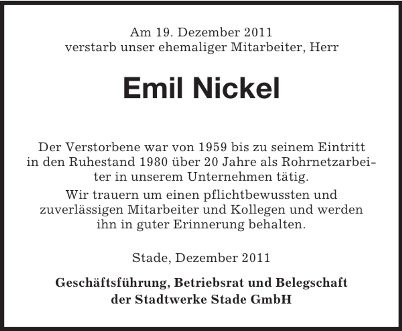 <p>Am 19. Dezember 2011<br />verstarb unser ehemaliger Mitarbeiter, Herr</p><p>Emil Nickel<br />Der Verstorbene war von 1959 bis zu seinem Eintritt<br />in den Ruhestand 1980 über 20 Jahre als Rohrnetzarbeiter in unserem Unternehmen tätig.<br />Wir trauern um einen pflichtbewussten und<br />zuverlässigen Mitarbeiter und Kollegen und werden<br />ihn in guter Erinnerung behalten.<br />Stade, Dezember 2011<br />Geschäftsführung, Betriebsrat und Belegschaft<br />der Stadtwerke Stade GmbH</p>