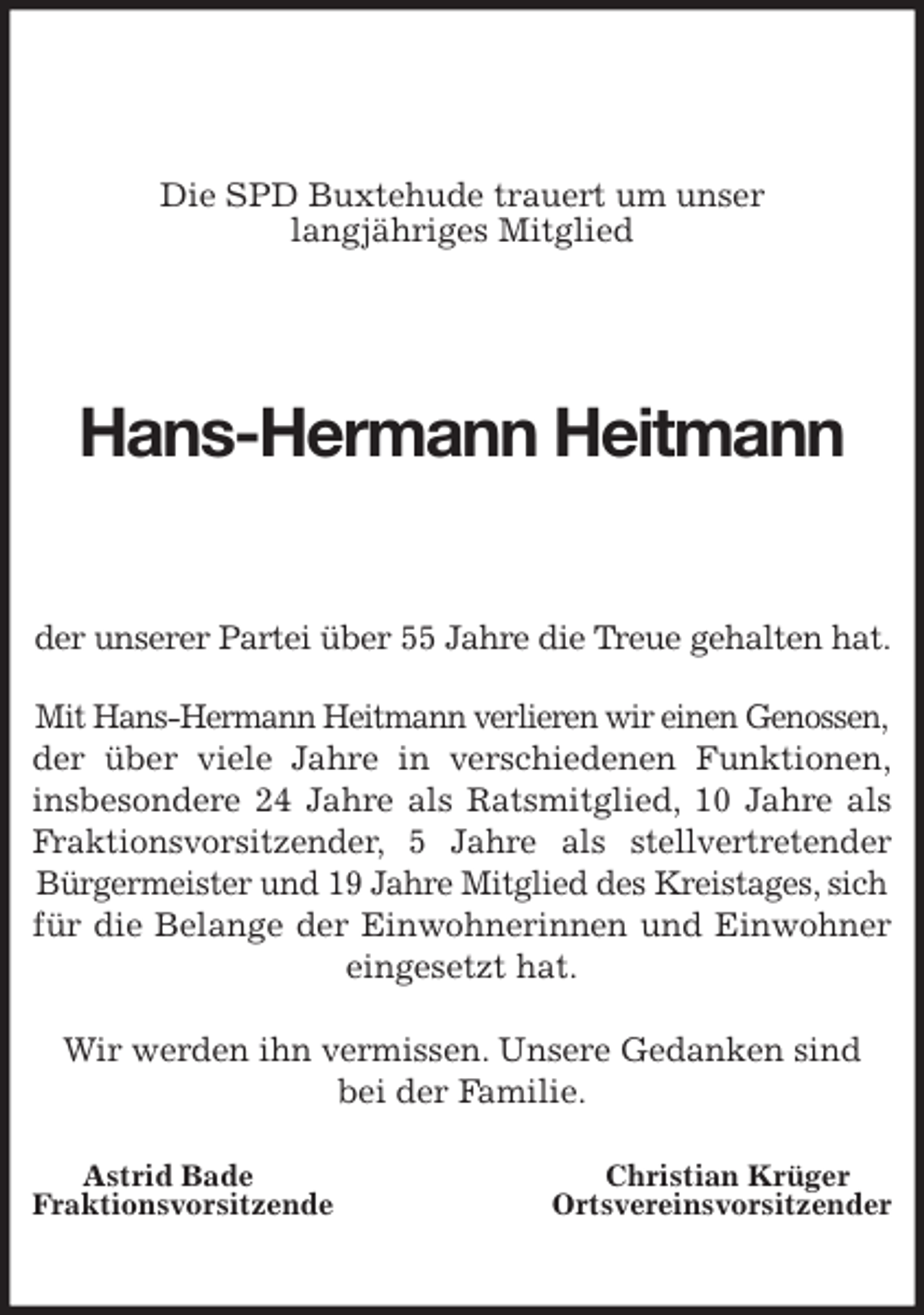 <p>Die SPD Buxtehude trauert um unser<br />langjähriges Mitglied</p>
<p>Hans-Hermann Heitmann<br />der unserer Partei über 55 Jahre die Treue gehalten hat.<br />Mit Hans-Hermann Heitmann verlieren wir einen Genossen,<br />der über viele Jahre in verschiedenen Funktionen,<br />insbesondere 24 Jahre als Ratsmitglied, 10 Jahre als<br />Fraktionsvorsitzender, 5 Jahre als stellvertretender<br />Bürgermeister und 19 Jahre Mitglied des Kreistages, sich<br />für die Belange der Einwohnerinnen und Einwohner<br />eingesetzt hat.</p>
<p>Wir werden ihn vermissen. Unsere Gedanken sind<br />bei der Familie.</p>
<p>Astrid Bade Christian Krüger<br />Fraktionsvorsitzende Ortsvereinsvorsitzender</p>