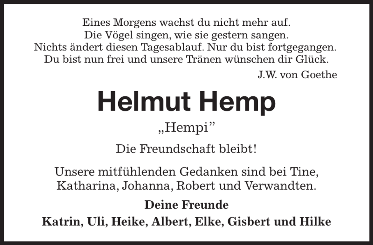 <p>Eines Morgens wachst du nicht mehr auf.<br />Die Vögel singen, wie sie gestern sangen.<br />Nichts ändert diesen Tagesablauf. Nur du bist fortgegangen.<br />Du bist nun frei und unsere Tränen wünschen dir Glück.<br />J.W. von Goethe<br />Helmut Hemp<br />„Hempi”<br />Die Freundschaft bleibt!<br />Unsere mitfühlenden Gedanken sind bei Tine,<br />Katharina, Johanna, Robert und Verwandten.<br />Deine Freunde<br />Katrin, Uli, Heike, Albert, Elke, Gisbert und Hilke</p>