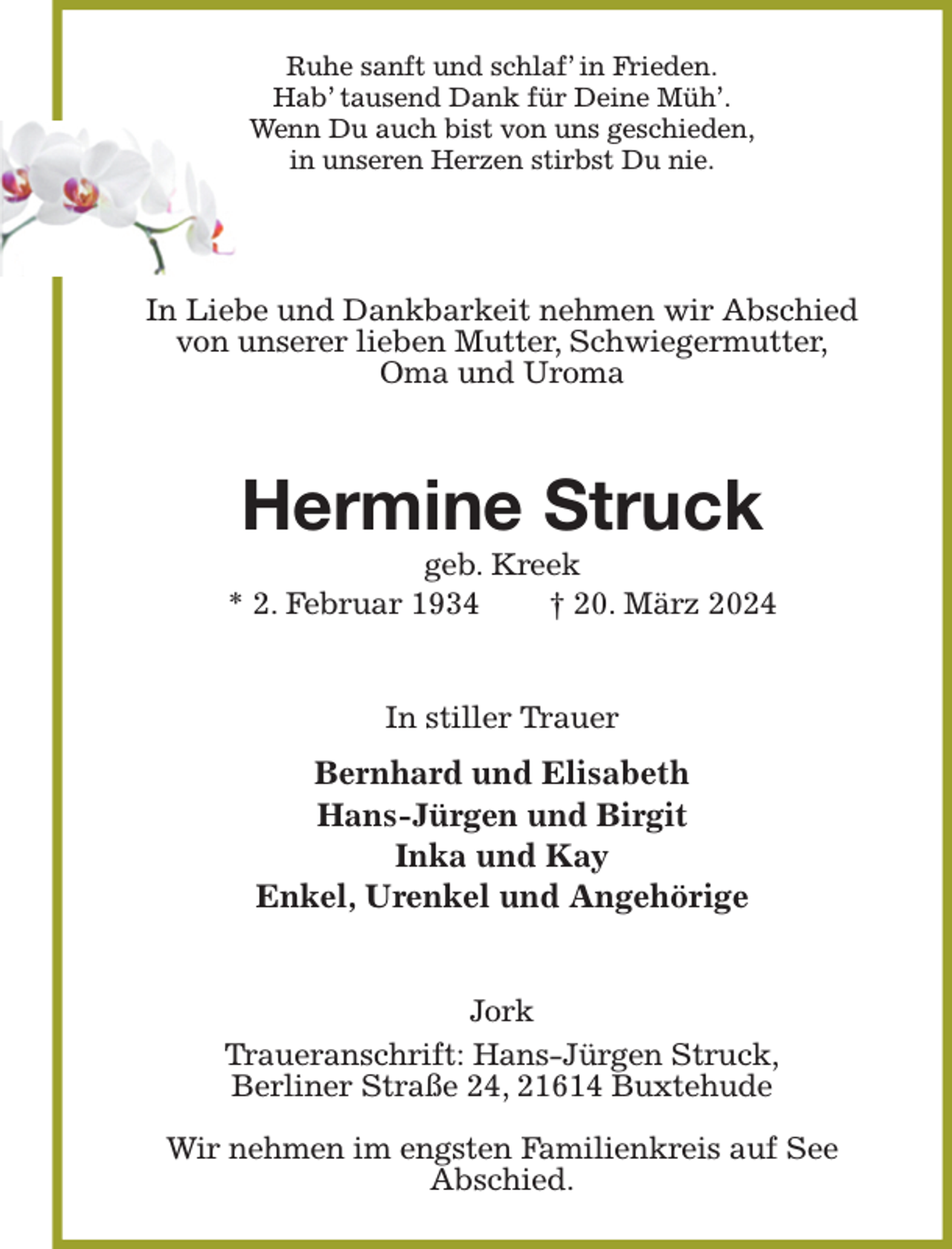 <p>Ruhe sanft und schlaf' in Frieden.<br />Hab' tausend Dank für Deine Müh'.<br />Wenn Du auch bist von uns geschieden,<br />in unseren Herzen stirbst Du nie.<br />In Liebe und Dankbarkeit nehmen wir Abschied<br />von unserer lieben Mutter, Schwiegermutter,<br />Oma und Uroma<br />Hermine Struck<br />geb. Kreek<br />* 2. Februar 1934 † 20. März 2024<br />In stiller Trauer<br />Bernhard und Elisabeth<br />Hans-Jürgen und Birgit<br />Inka und Kay<br />Enkel, Urenkel und Angehörige<br />Jork<br />Traueranschrift: Hans-Jürgen Struck,<br />Berliner Straße 24, 21614 Buxtehude</p><p>Wir nehmen im engsten Familienkreis auf See<br />Abschied.</p>