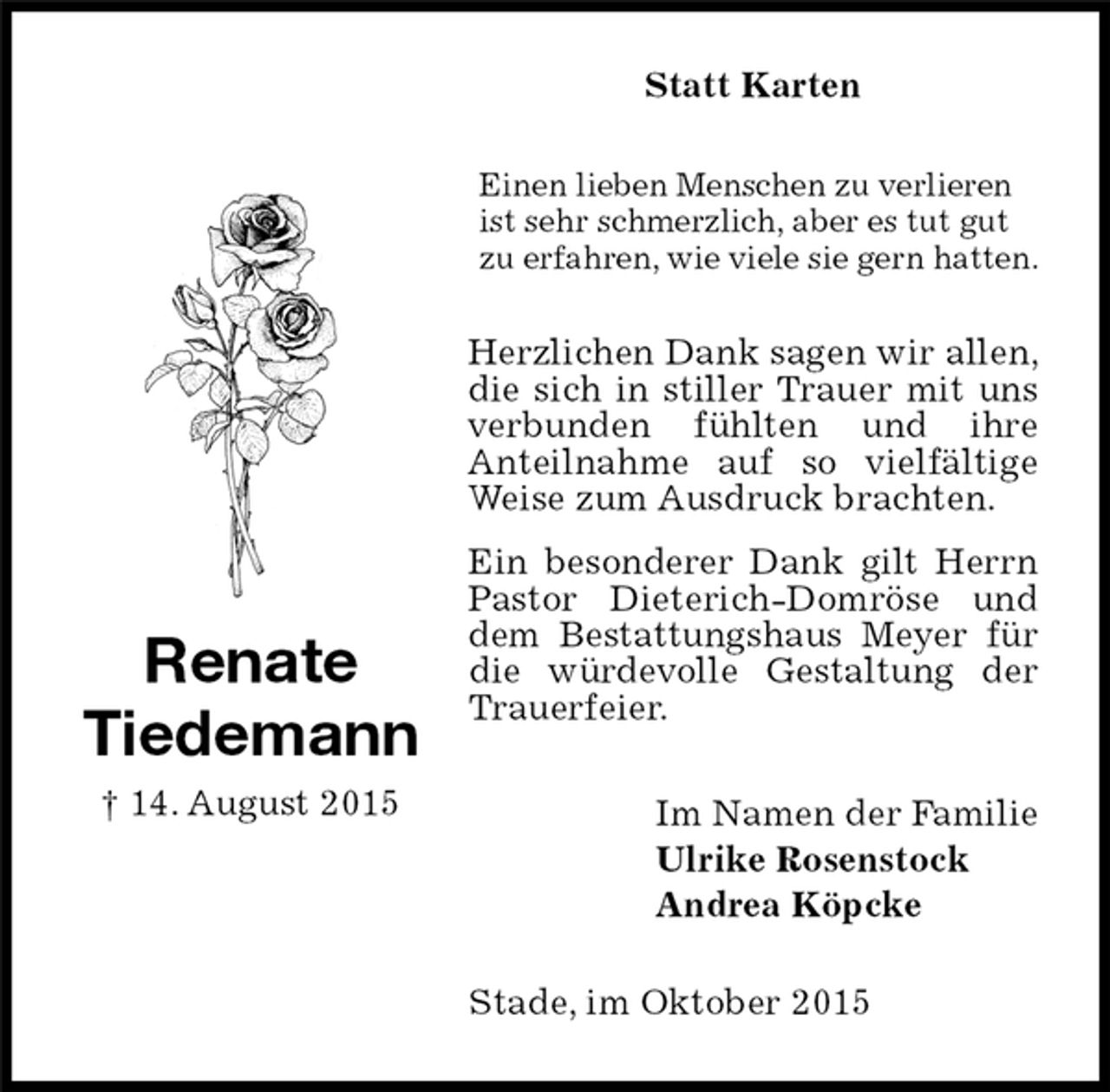 <p>Herzlichen Dank sagen wir allen, die sich in stiller Trauer mit uns verbunden fühlten und ihre<br />Anteilnahme auf so vielfältige Weise zum Ausdruck brachten.<br />Ein besonderer Dank gilt Herrn Pastor Dieterich-Domröse und dem Bestattungshaus Meyer für die würdevolle Gestaltung der Trauerfeier.<br />Renate<br />Tiedemann<br />† 14. August 2015<br />Statt Karten<br />Im Namen der Familie<br />Ulrike Rosenstock<br />Andrea Köpcke<br />Einen lieben Menschen zu verlieren ist sehr schmerzlich, aber es tut gut zu erfahren, wie viele sie gern hatten.<br />Stade, im Oktober 2015</p>