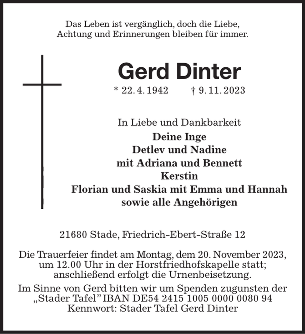 <p>Das Leben ist vergänglich, doch die Liebe,<br />Achtung und Erinnerungen bleiben für immer.<br />Gerd Dinter<br />* 22. 4. 1942 † 9. 11. 2023<br />In Liebe und Dankbarkeit<br />Deine Inge<br />Detlev und Nadine<br />mit Adriana und Bennett<br />Kerstin<br />Florian und Saskia mit Emma und Hannah<br />sowie alle Angehörigen<br />21680 Stade, Friedrich-Ebert-Straße 12</p><p>Die Trauerfeier findet am Montag, dem 20. November 2023,<br />um 12.00 Uhr in der Horstfriedhofskapelle statt;<br />anschließend erfolgt die Urnenbeisetzung.<br />Im Sinne von Gerd bitten wir um Spenden zugunsten der<br />„Stader Tafel” IBAN DE54 2415 1005 0000 0080 94<br />Kennwort: Stader Tafel Gerd Dinter</p>