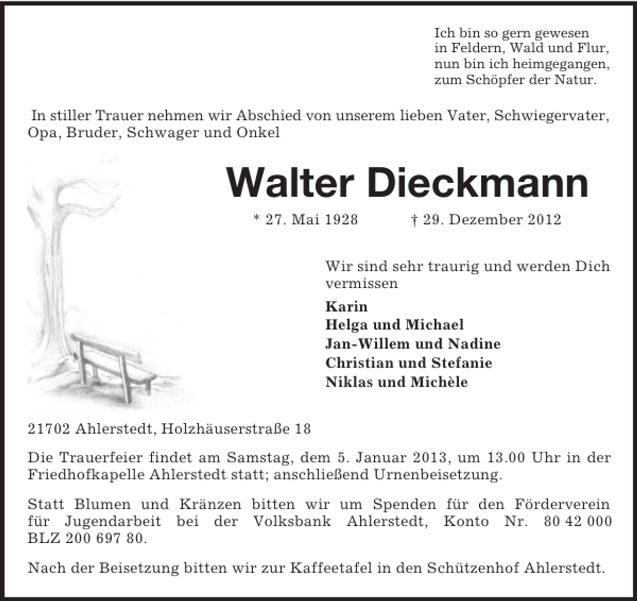 <p>Ich bin so gern gewesen<br />in Feldern, Wald und Flur,<br />nun bin ich heimgegangen,<br />zum Schöpfer der Natur.</p><p>In stiller Trauer nehmen wir Abschied von unserem lieben Vater, Schwiegervater,<br />Opa, Bruder, Schwager und Onkel</p><p>Walter Dieckmann<br />* 27. Mai 1928</p><p>† 29. Dezember 2012</p><p>Wir sind sehr traurig und werden Dich<br />vermissen<br />Karin<br />Helga und Michael<br />Jan-Willem und Nadine<br />Christian und Stefanie<br />Niklas und Michèle<br />21702 Ahlerstedt, Holzhäuserstraße 18<br />Die Trauerfeier findet am Samstag, dem 5. Januar 2013, um 13.00 Uhr in der<br />Friedhofkapelle Ahlerstedt statt; anschließend Urnenbeisetzung.<br />Statt Blumen und Kränzen bitten wir um Spenden für den Förderverein<br />für Jugendarbeit bei der Volksbank Ahlerstedt, Konto Nr. 80 42 000<br />BLZ 200 697 80.<br />Nach der Beisetzung bitten wir zur Kaffeetafel in den Schützenhof Ahlerstedt.</p>