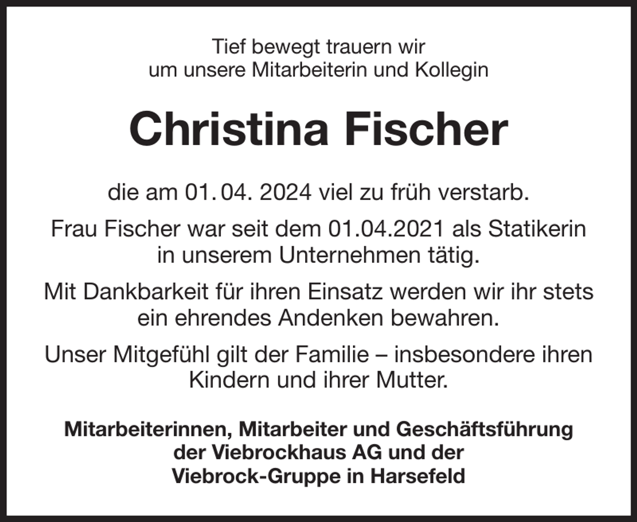 <p>Tief bewegt trauern wir<br />um unsere Mitarbeiterin und Kollegin<br />Christina Fischer<br />die am 01. 04. 2024 viel zu früh verstarb.<br />Frau Fischer war seit dem 01.04.2021 als Statikerin in unserem Unternehmen tätig.<br />Mit Dankbarkeit für ihren Einsatz werden wir ihr stets<br />ein ehrendes Andenken bewahren.<br />Unser Mitgefühl gilt der Familie - insbesondere ihren Kindern und ihrer Mutter.<br />Mitarbeiterinnen, Mitarbeiter und Geschäftsführung<br />der Viebrockhaus AG und der<br />Viebrock-Gruppe in Harsefeld</p>