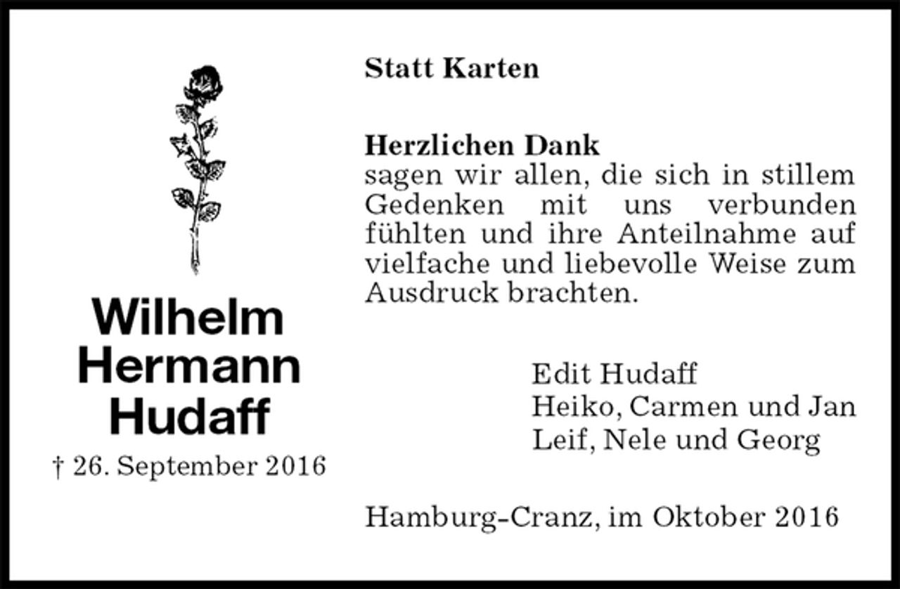 <p>Statt Karten<br />Herzlichen Dank<br />sagen wir allen, die sich in stillem Gedenken mit uns verbunden<br />fühlten und ihre Anteilnahme auf vielfache und liebevolle Weise zum Ausdruck brachten.<br />Edit Hudaff<br />Heiko, Carmen und Jan<br />Leif, Nele und Georg<br />Hamburg-Cranz, im Oktober 2016<br />Wilhelm Hermann<br />Hudaff<br />† 26. September 2016</p>