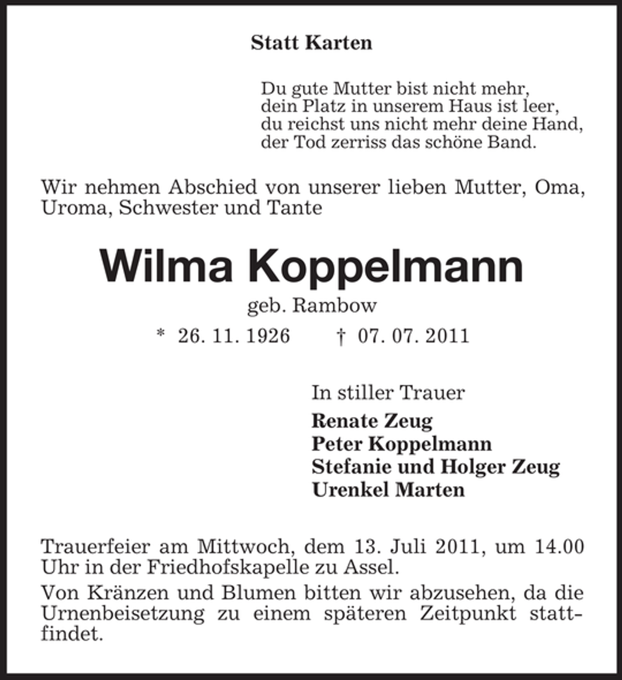 <p>Statt Karten<br />Du gute Mutter bist nicht mehr,<br />dein Platz in unserem Haus ist leer,<br />du reichst uns nicht mehr deine Hand,<br />der Tod zerriss das schöne Band.</p><p>Wir nehmen Abschied von unserer lieben Mutter, Oma,<br />Uroma, Schwester und Tante</p><p>Wilma Koppelmann<br />geb. Rambow<br />* 26. 11. 1926<br />† 07. 07. 2011<br />In stiller Trauer<br />Renate Zeug<br />Peter Koppelmann<br />Stefanie und Holger Zeug<br />Urenkel Marten<br />Trauerfeier am Mittwoch, dem 13. Juli 2011, um 14.00<br />Uhr in der Friedhofskapelle zu Assel.<br />Von Kränzen und Blumen bitten wir abzusehen, da die<br />Urnenbeisetzung zu einem späteren Zeitpunkt stattfindet.</p>