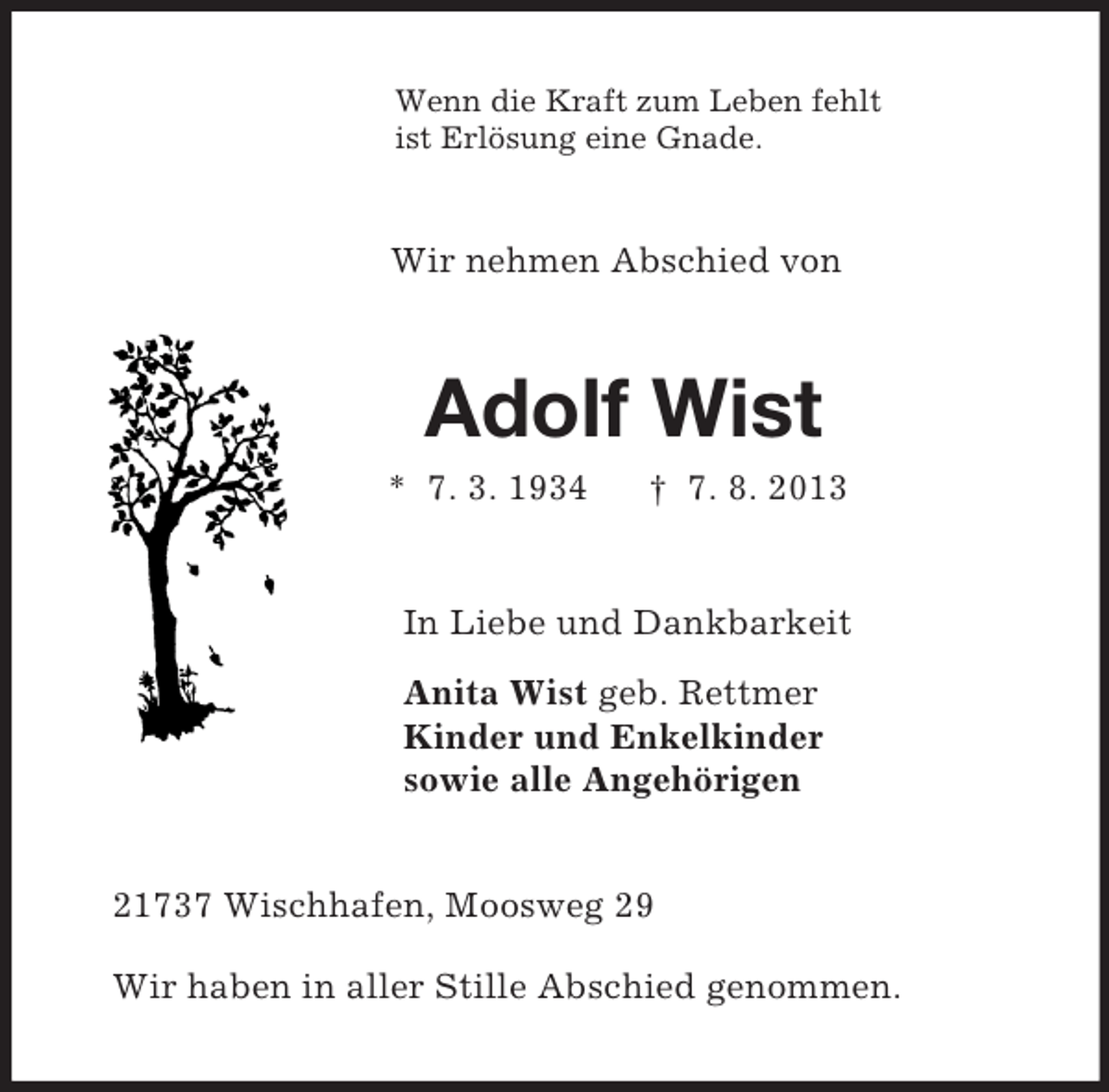 <p>Wenn die Kraft zum Leben fehlt<br />ist Erlösung eine Gnade.<br />Wir nehmen Abschied von<br />Adolf Wist<br />* 7. 3. 1934 † 7. 8. 2013<br />In Liebe und Dankbarkeit<br />Anita Wist geb. Rettmer<br />Kinder und Enkelkinder<br />sowie alle Angehörigen<br />21737 Wischhafen, Moosweg 29</p><p>Wir haben in aller Stille Abschied genommen.</p>