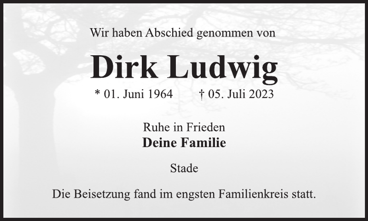 <p>Wir haben Abschied genommen von<br />Dirk Ludwig<br />* 01. Juni 1964 † 05. Juli 2023<br />Ruhe in Frieden<br />Deine Familie<br />Stade<br />Die Beisetzung fand im engsten Familienkreis statt.</p>