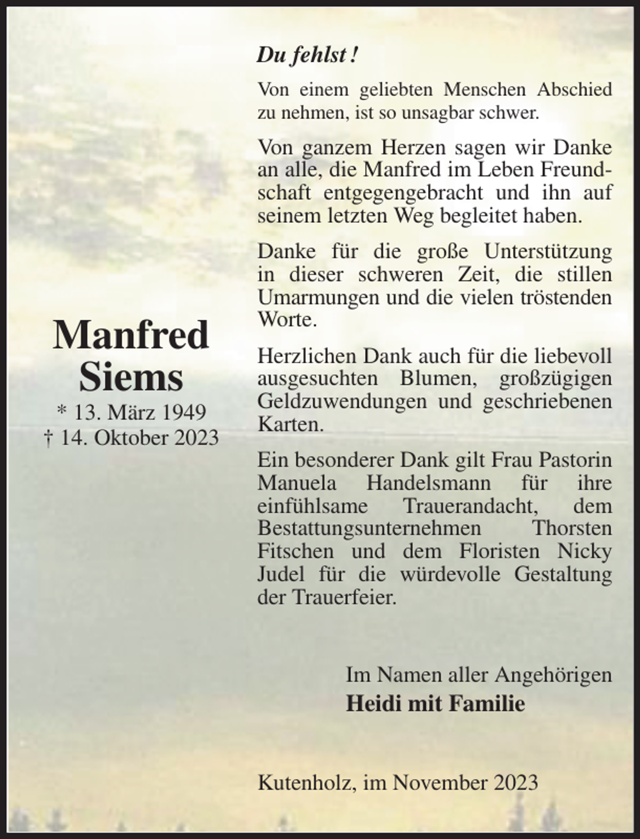 <p>Du fehlst !<br />Von einem geliebten Menschen Abschied zu nehmen, ist so unsagbar schwer.<br />Von ganzem Herzen sagen wir Danke an alle, die Manfred im Leben Freundschaft entgegengebracht und ihn auf seinem letzten Weg begleitet haben.<br />Danke für die große Unterstützung<br />in dieser schweren Zeit, die stillen Umarmungen und die vielen tröstenden<br />Worte.<br />Herzlichen Dank auch für die liebevoll ausgesuchten Blumen, großzügigen Geldzuwendungen und geschriebenen Karten.<br />Ein besonderer Dank gilt Frau Pastorin Manuela Handelsmann für ihre<br />einfühlsame Trauerandacht, dem<br />Bestattungsunternehmen Thorsten<br />Fitschen und dem Floristen Nicky<br />Judel für die würdevolle Gestaltung der Trauerfeier.<br />Im Namen aller Angehörigen<br />Heidi mit Familie<br />Kutenholz, im November 2023</p><p>Manfred<br />Siems<br />* 13. März 1949<br />† 14. Oktober 2023</p>