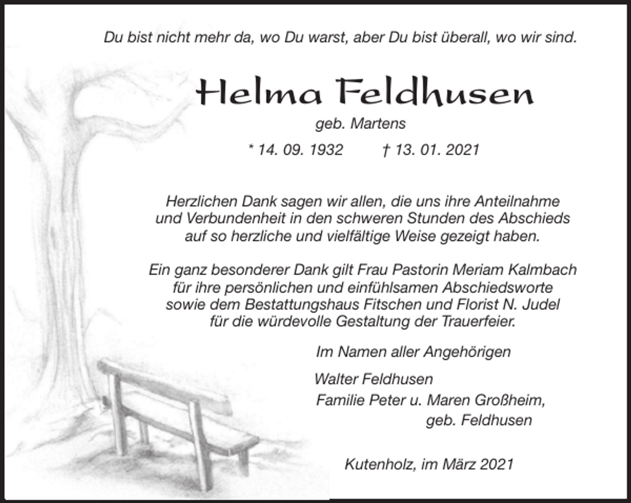 <p>Du bist nicht mehr da, wo Du warst, aber Du bist überall, wo wir sind.<br />Helma Feldhusen<br />geb. Martens<br />* 14. 09. 1932 † 13. 01. 2021<br />Herzlichen Dank sagen wir allen, die uns ihre Anteilnahme<br />und Verbundenheit in den schweren Stunden des Abschieds<br />auf so herzliche und vielfältige Weise gezeigt haben.</p>
<p>Ein ganz besonderer Dank gilt Frau Pastorin Meriam Kalmbach<br />für ihre persönlichen und einfühlsamen Abschiedsworte<br />sowie dem Bestattungshaus Fitschen und Florist N. Judel<br />für die würdevolle Gestaltung der Trauerfeier.<br />Im Namen aller Angehörigen<br />Walter Feldhusen<br />Familie Peter u. Maren Großheim,<br />geb. Feldhusen<br />Kutenholz, im März 2021</p>
