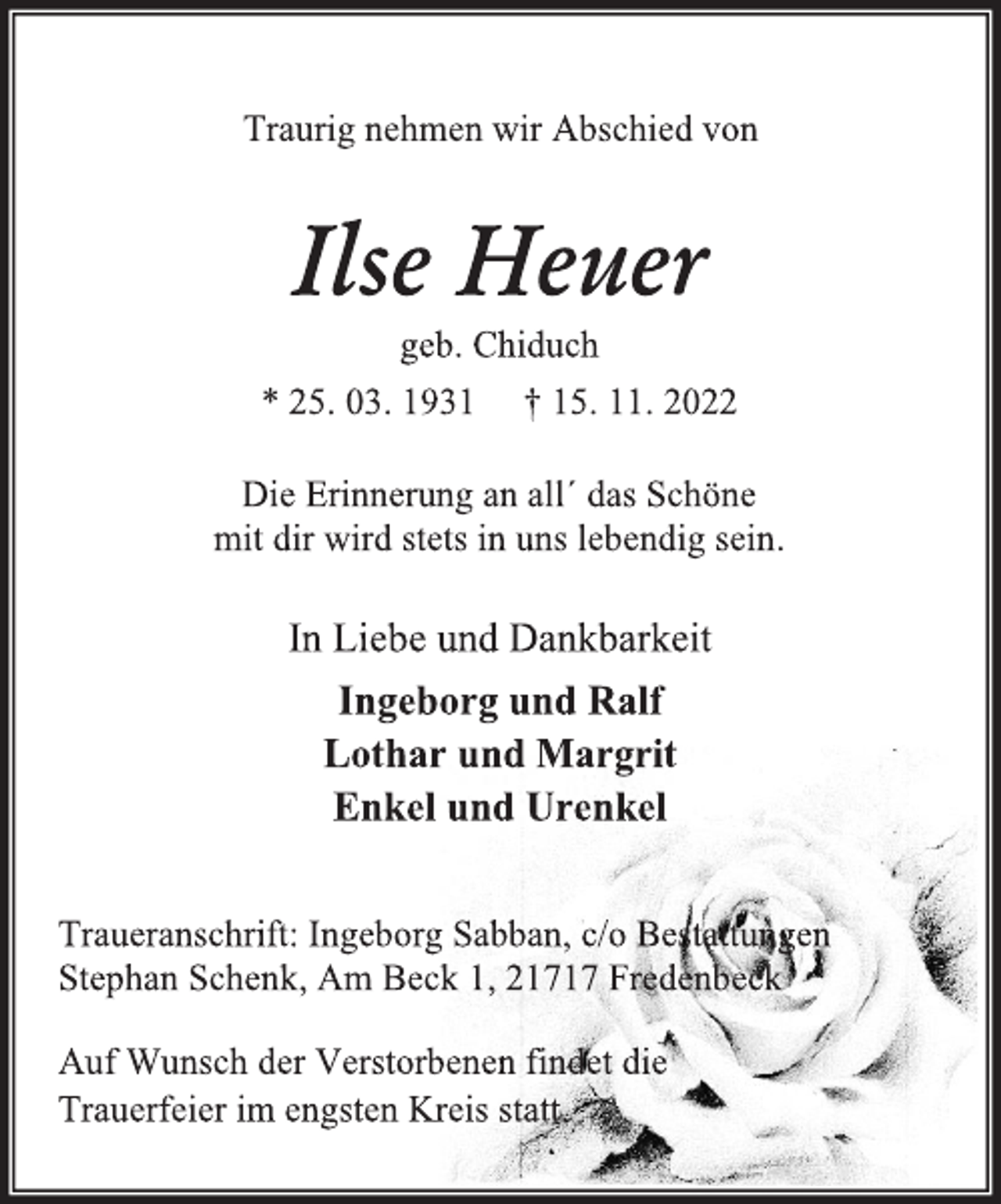 <p>Traurig nehmen wir Abschied von<br />Ilse Heuer<br />geb. Chiduch<br />* 25. 03. 1931 † 15. 11. 2022<br />Die Erinnerung an all´ das Schöne<br />mit dir wird stets in uns lebendig sein.<br />In Liebe und Dankbarkeit<br />Ingeborg und Ralf<br />Lothar und Margrit<br />Enkel und Urenkel<br />Traueranschrift: Ingeborg Sabban, c/o Bestattungen<br />Stephan Schenk, Am Beck 1, 21717 Fredenbeck<br />Auf Wunsch der Verstorbenen findet die<br />Trauerfeier im engsten Kreis statt.</p>