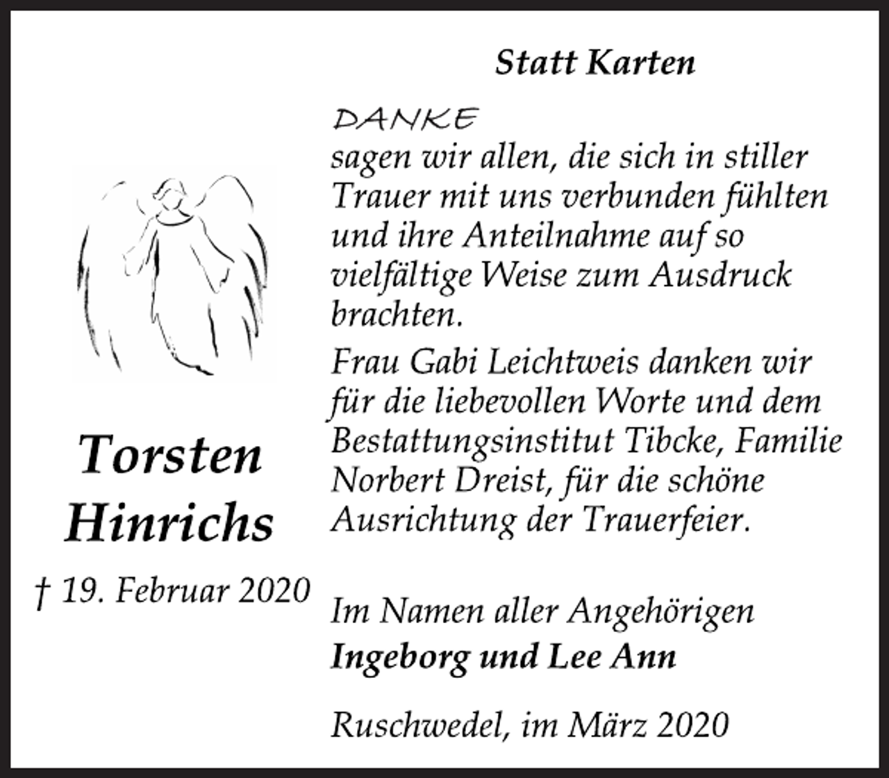<p>Statt Karten<br />Torsten<br />Hinrichs<br />† 19. Februar 2020<br />DANKE<br />sagen wir allen, die sich in stiller<br />Trauer mit uns verbunden fühlten<br />und ihre Anteilnahme auf so<br />vielfältige Weise zum Ausdruck<br />brachten.<br />Frau Gabi Leichtweis danken wir<br />für die liebevollen Worte und dem<br />Bestattungsinstitut Tibcke, Familie<br />Norbert Dreist, für die schöne<br />Ausrichtung der Trauerfeier.<br />Im Namen aller Angehörigen<br />Ingeborg und Lee Ann<br />Ruschwedel, im März 2020</p>