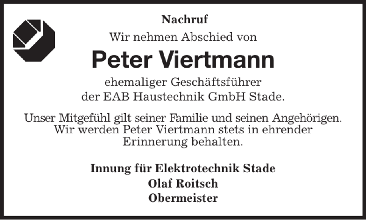 <p>Nachruf<br />Wir nehmen Abschied von<br />Peter Viertmann<br />ehemaliger Geschäftsführer<br />der EAB Haustechnik GmbH Stade.<br />Unser Mitgefühl gilt seiner Familie und seinen Angehörigen.<br />Wir werden Peter Viertmann stets in ehrender<br />Erinnerung behalten.<br />Innung für Elektrotechnik Stade<br />Olaf Roitsch<br />Obermeister</p>