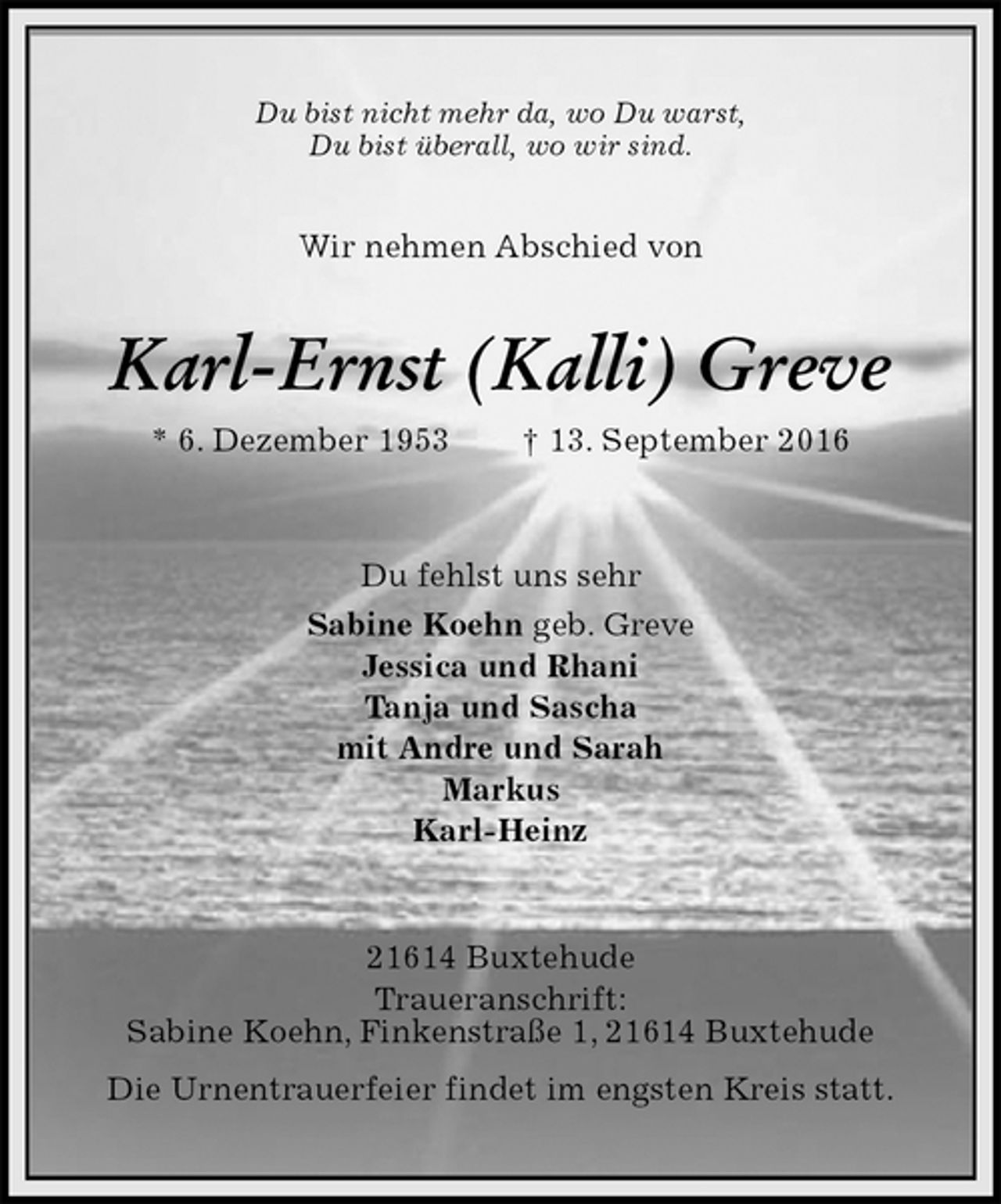 <p>Du bist nicht mehr da, wo Du warst,<br />Du bist überall, wo wir sind.<br />Wir nehmen Abschied von<br />Karl-Ernst (Kalli) Greve<br />* 6. Dezember 1953 † 13. September 2016<br />Du fehlst uns sehr<br />Sabine Koehn geb. Greve<br />Jessica und Rhani<br />Tanja und Sascha<br />mit Andre und Sarah<br />Markus<br />Karl-Heinz<br />21614 Buxtehude<br />Traueranschrift:<br />Sabine Koehn, Finkenstraße 1, 21614 Buxtehude<br />Die Urnentrauerfeier findet im engsten Kreis statt.</p>