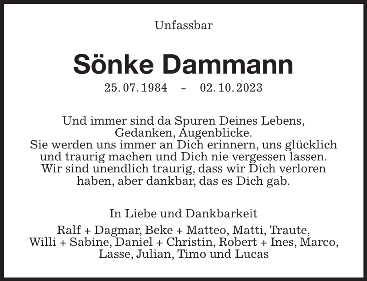 <p>Unfassbar<br />Sönke Dammann<br />25. 07. 1984 - 02. 10. 2023<br />Und immer sind da Spuren Deines Lebens,<br />Gedanken, Augenblicke.<br />Sie werden uns immer an Dich erinnern, uns glücklich und traurig machen und Dich nie vergessen lassen.<br />Wir sind unendlich traurig, dass wir Dich verloren<br />haben, aber dankbar, das es Dich gab.<br />In Liebe und Dankbarkeit<br />Ralf + Dagmar, Beke + Matteo, Matti, Traute,<br />Willi + Sabine, Daniel + Christin, Robert + Ines, Marco, Lasse, Julian, Timo und Lucas</p>