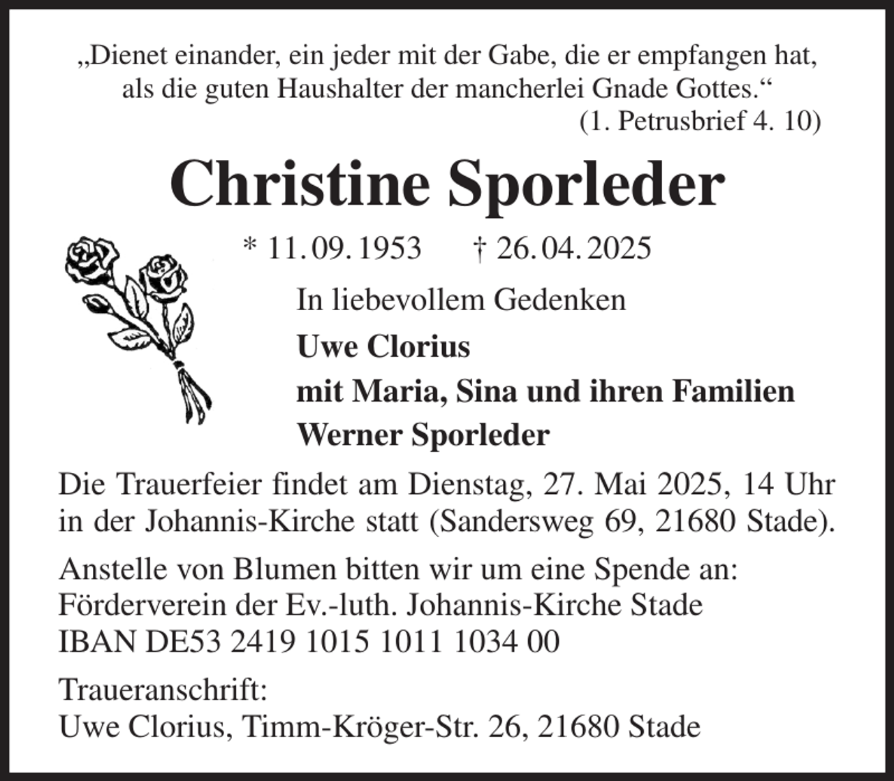 <p>„Dienet einander, ein jeder mit der Gabe, die er empfangen hat, als die guten Haushalter der mancherlei Gnade Gottes.“<br />(1. Petrusbrief 4. 10)<br />Christine Sporleder<br />* 11. 09. 1953 † 26. 04. 2025<br />In liebevollem Gedenken<br />Uwe Clorius<br />mit Maria, Sina und ihren Familien<br />Werner Sporleder<br />Die Trauerfeier findet am Dienstag, 27. Mai 2025, 14 Uhr in der Johannis-Kirche statt (Sandersweg 69, 21680 Stade).<br />Anstelle von Blumen bitten wir um eine Spende an:<br />Förderverein der Ev.-luth. Johannis-Kirche Stade<br />IBAN DE53 2419 1015 1011 1034 00<br />Traueranschrift:<br />Uwe Clorius, Timm-Kröger-Str. 26, 21680 Stade</p>