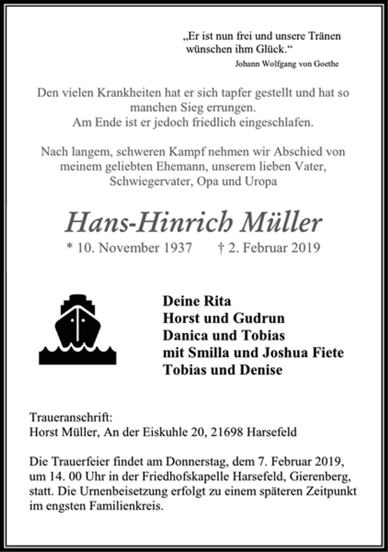 <p>„Er ist nun frei und unsere Tränen<br />wünschen ihm Glück.“<br />Johann Wolfgang von Goethe<br />Den vielen Krankheiten hat er sich tapfer gestellt und hat so manchen Sieg errungen. Am Ende ist er jedoch friedlich eingeschlafen. Nach langem, schweren Kampf nehmen wir Abschied von meinem geliebten Ehemann, unserem lieben Vater, Schwiegervater, Opa und Uropa<br />Hans-Hinrich Müller<br />* 10. November 1937 † 2. Februar 2019<br />Deine Rita<br />Horst und Gudrun<br />Danica und Tobias<br />mit Smilla und Joshua Fiete<br />Tobias und Denise<br />Traueranschrift:<br />Horst Müller, An der Eiskuhle 20, 21698 Harsefeld<br />Die Trauerfeier findet am Donnerstag, dem 7. Februar 2019,<br />um 14. 00 Uhr in der Friedhofskapelle Harsefeld, Gierenberg,<br />statt. Die Urnenbeisetzung erfolgt zu einem späteren Zeitpunkt<br />im engsten Familienkreis.</p>