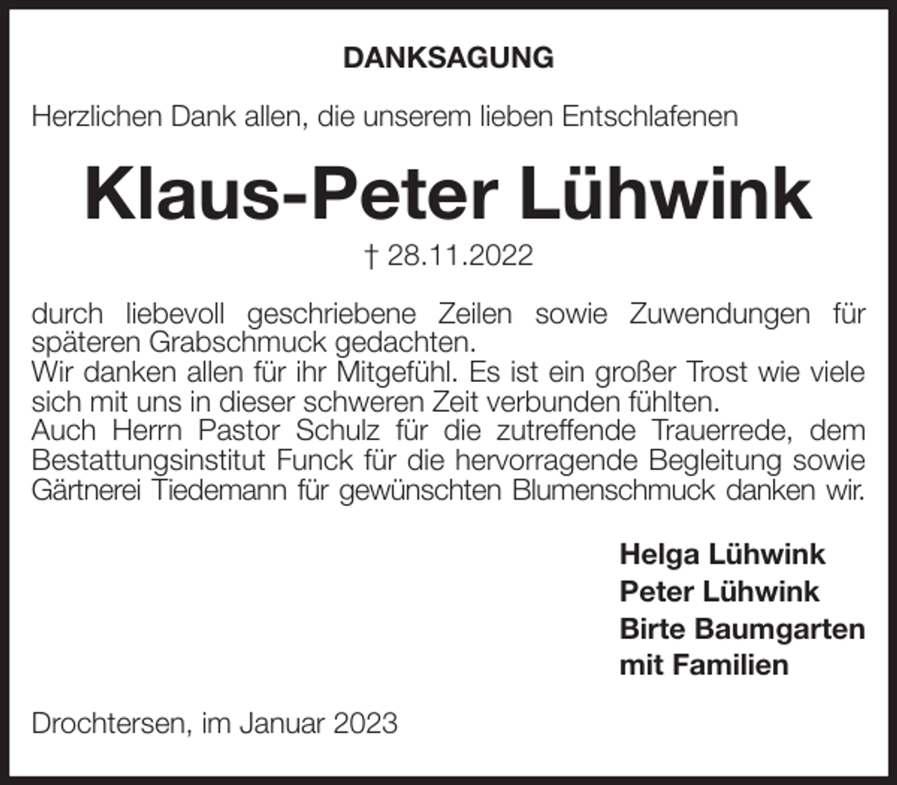 <p>DANKSAGUNG<br />Herzlichen Dank allen, die unserem lieben Entschlafenen<br />Klaus-Peter Lühwink<br />† 28.11.2022<br />durch liebevoll geschriebene Zeilen sowie Zuwendungen für<br />späteren Grabschmuck gedachten.<br />Wir danken allen für ihr Mitgefühl. Es ist ein großer Trost wie viele sich mit uns in dieser schweren Zeit verbunden fühlten.<br />Auch Herrn Pastor Schulz für die zutreffende Trauerrede, dem<br />Bestattungsinstitut Funck für die hervorragende Begleitung sowie Gärtnerei Tiedemann für gewünschten Blumenschmuck danken wir.<br />Helga Lühwink<br />Peter Lühwink<br />Birte Baumgarten<br />mit Familien<br />Drochtersen, im Januar 2023</p>