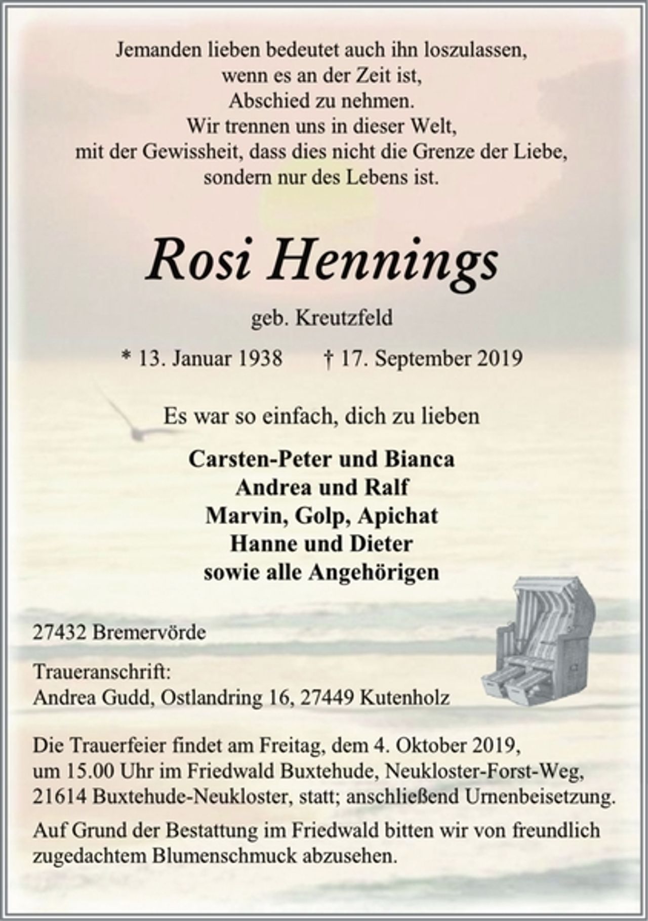 <p>Jemanden lieben bedeutet auch ihn loszulassen,<br />wenn es an der Zeit ist,<br />Abschied zu nehmen.<br />Wir trennen uns in dieser Welt,<br />mit der Gewissheit, dass dies nicht die Grenze der Liebe,<br />sondern nur des Lebens ist.<br />Rosi Hennings<br />geb. Kreutzfeld<br />* 13. Januar 1938 † 17. September 2019<br />Es war so einfach, dich zu lieben<br />Carsten-Peter und Bianca<br />Andrea und Ralf<br />Marvin, Golp, Apichat<br />Hanne und Dieter<br />sowie alle Angehörigen<br />27432 Bremervörde<br />Traueranschrift:<br />Andrea Gudd, Ostlandring 16, 27449 Kutenholz<br />Die Trauerfeier findet am Freitag, dem 4. Oktober 2019,<br />um 15.00 Uhr im Friedwald Buxtehude, Neukloster-Forst-Weg,<br />21614 Buxtehude-Neukloster, statt; anschließend Urnenbeisetzung.<br />Auf Grund der Bestattung im Friedwald bitten wir von freundlich<br />zugedachtem Blumenschmuck abzusehen.</p>