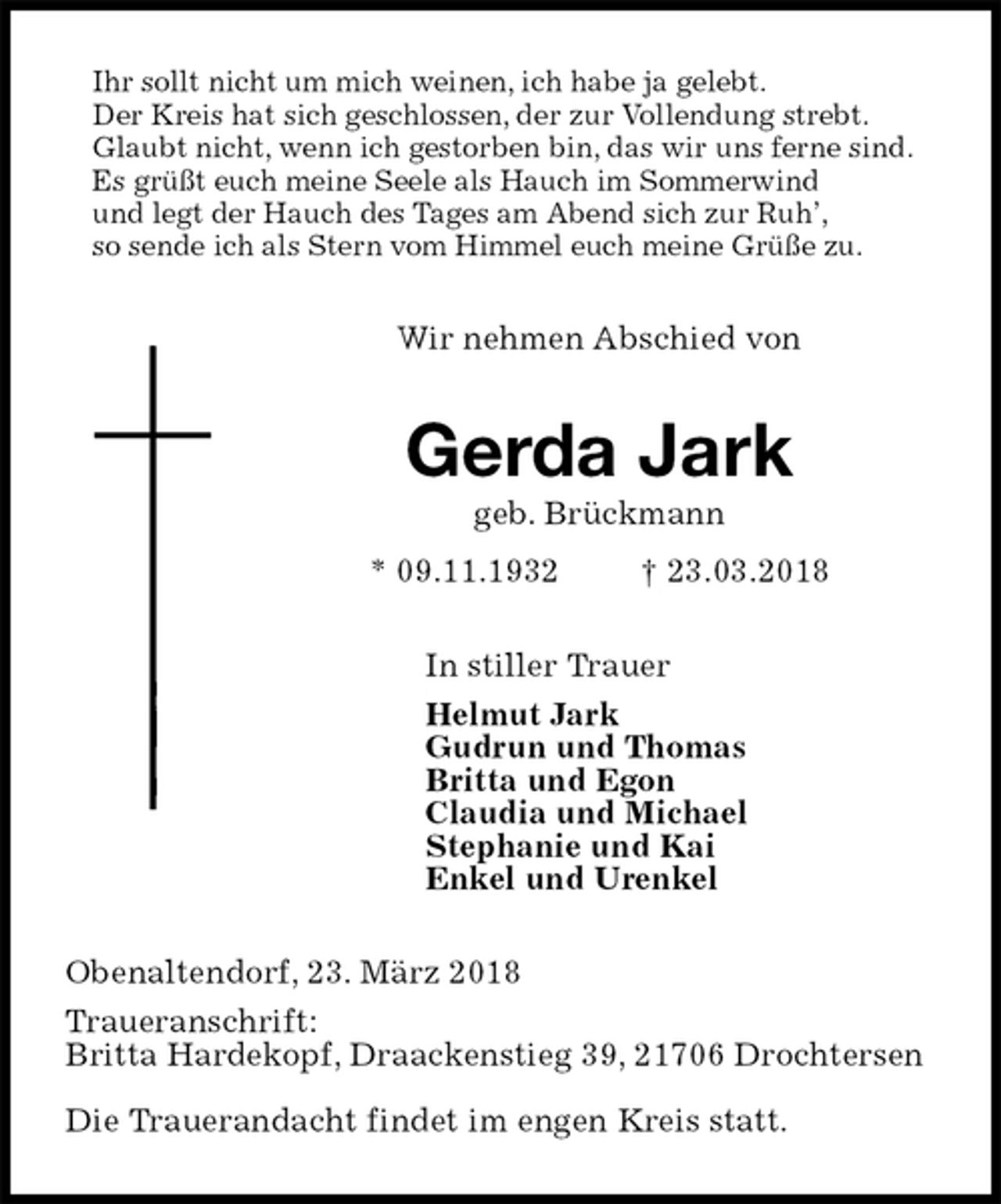<p>Ihr sollt nicht um mich weinen, ich habe ja gelebt.<br />Der Kreis hat sich geschlossen, der zur Vollendung strebt.<br />Glaubt nicht, wenn ich gestorben bin, das wir uns ferne sind.<br />Es grüßt euch meine Seele als Hauch im Sommerwind<br />und legt der Hauch des Tages am Abend sich zur Ruh’,<br />so sende ich als Stern vom Himmel euch meine Grüße zu.<br />Wir nehmen Abschied von<br />Gerda Jark<br />geb. Brückmann<br />* 09.11.1932 † 23.03.2018<br />In stiller Trauer<br />Helmut Jark<br />Gudrun und Thomas<br />Britta und Egon<br />Claudia und Michael<br />Stephanie und Kai<br />Enkel und Urenkel<br />Obenaltendorf, 23. März 2018<br />Traueranschrift:<br />Britta Hardekopf, Draackenstieg 39, 21706 Drochtersen</p><p>Die Trauerandacht findet im engen Kreis statt.</p>