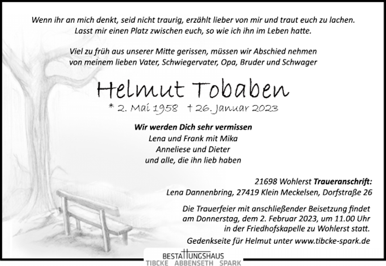 <p>Wir werden Dich sehr vermissen<br />* 2. Mai 1958 † 26. Januar 2023<br />Viel zu früh aus unserer Mitte gerissen, müssen wir Abschied nehmen<br />von meinem lieben Vater, Schwiegervater, Opa, Bruder und Schwager<br />Helmut Tobaben<br />Wenn ihr an mich denkt, seid nicht traurig, erzählt lieber von mir und traut euch zu lachen.<br />Lasst mir einen Platz zwischen euch, so wie ich ihn im Leben hatte.<br />21698 Wohlerst Traueranschrift:<br />Lena Dannenbring, 27419 Klein Meckelsen, Dorfstraße 26<br />Lena und Frank mit Mika<br />Anneliese und Dieter<br />und alle, die ihn lieb haben<br />Die Trauerfeier mit anschließender Beisetzung findet<br />am Donnerstag, dem 2. Februar 2023, um 11.00 Uhr<br />in der Friedhofskapelle zu Wohlerst statt.<br />Gedenkseite für Helmut unter www.Tibcke­spark.de</p>