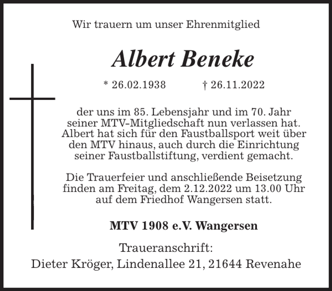 <p>Wir trauern um unser Ehrenmitglied<br />Albert Beneke<br />* 26.02.1938 † 26.11.2022<br />der uns im 85. Lebensjahr und im 70. Jahr<br />seiner MTV-Mitgliedschaft nun verlassen hat.<br />Albert hat sich für den Faustballsport weit über den MTV hinaus, auch durch die Einrichtung<br />seiner Faustballstiftung, verdient gemacht.</p><p>Die Trauerfeier und anschließende Beisetzung<br />finden am Freitag, dem 2.12.2022 um 13.00 Uhr<br />auf dem Friedhof Wangersen statt.<br />MTV 1908 e.V. Wangersen</p><p>Traueranschrift:<br />Dieter Kröger, Lindenallee 21, 21644 Revenahe</p>