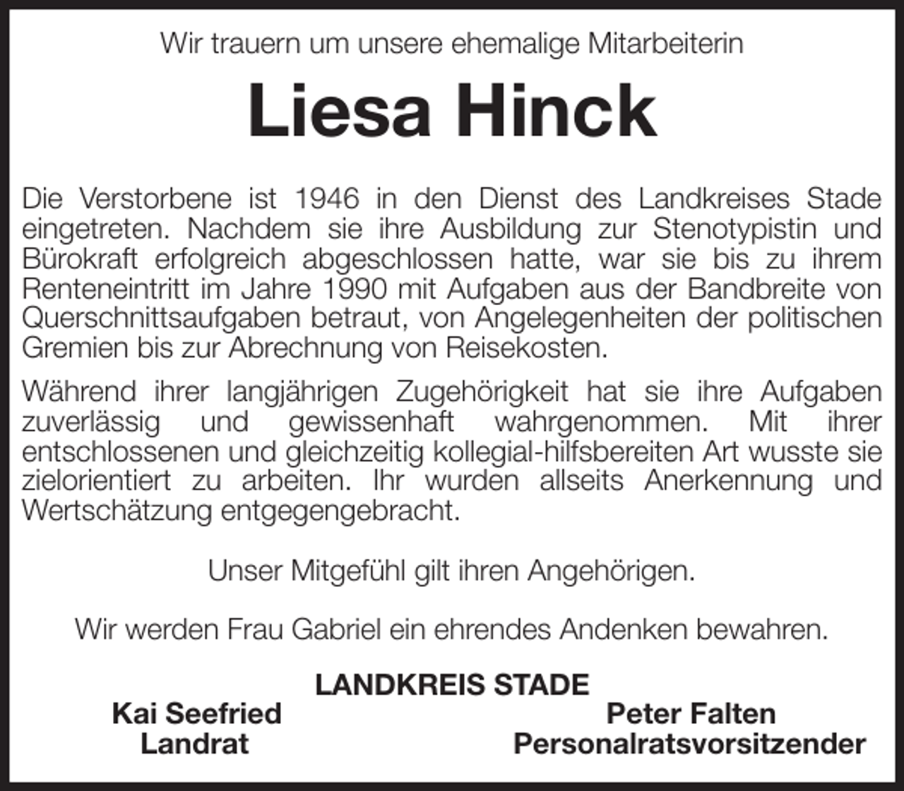 <p>Wir trauern um unsere ehemalige Mitarbeiterin<br />Liesa Hinck<br />Die Verstorbene ist 1946 in den Dienst des Landkreises Stade<br />eingetreten. Nachdem sie ihre Ausbildung zur Stenotypistin und<br />Bürokraft erfolgreich abgeschlossen hatte, war sie bis zu ihrem Renteneintritt im Jahre 1990 mit Aufgaben aus der Bandbreite von Querschnittsaufgaben betraut, von Angelegenheiten der politischen Gremien bis zur Abrechnung von Reisekosten.<br />Während ihrer langjährigen Zugehörigkeit hat sie ihre Aufgaben<br />zuverlässig und gewissenhaft wahrgenommen. Mit ihrer<br />entschlossenen und gleichzeitig kollegial-hilfsbereiten Art wusste sie zielorientiert zu arbeiten. Ihr wurden allseits Anerkennung und<br />Wertschätzung entgegengebracht.</p><p>Unser Mitgefühl gilt ihren Angehörigen.</p><p>Wir werden Frau Gabriel ein ehrendes Andenken bewahren.<br />LANDKREIS STADE<br />Kai Seefried Peter Falten<br />Landrat Personalratsvorsitzender</p>