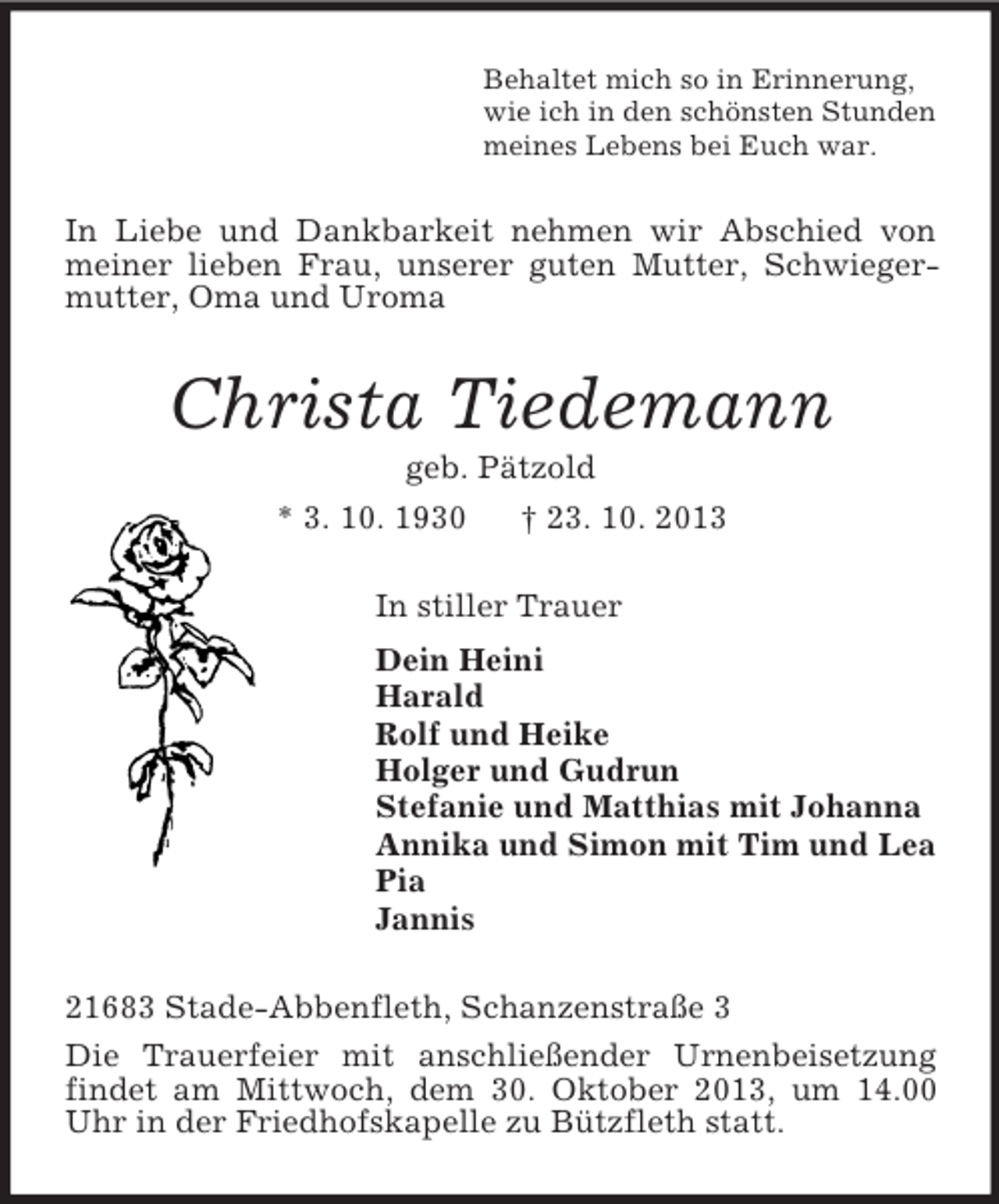 <p>Behaltet mich so in Erinnerung,<br />wie ich in den schönsten Stunden<br />meines Lebens bei Euch war.</p><p>In Liebe und Dankbarkeit nehmen wir Abschied von<br />meiner lieben Frau, unserer guten Mutter, Schwiegermutter, Oma und Uroma</p><p>Christa Tiedemann<br />geb. Pätzold<br />* 3. 10. 1930</p><p>† 23. 10. 2013</p><p>In stiller Trauer<br />Dein Heini<br />Harald<br />Rolf und Heike<br />Holger und Gudrun<br />Stefanie und Matthias mit Johanna<br />Annika und Simon mit Tim und Lea<br />Pia<br />Jannis<br />21683 Stade-Abbenfleth, Schanzenstraße 3<br />Die Trauerfeier mit anschließender Urnenbeisetzung<br />findet am Mittwoch, dem 30. Oktober 2013, um 14.00<br />Uhr in der Friedhofskapelle zu Bützfleth statt.</p>