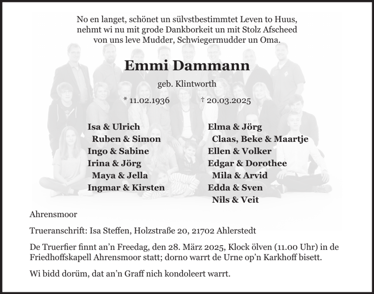 <p>No en langet, schönet un sülvstbestimmtet Leven to Huus,<br />nehmt wi nu mit grode Dankborkeit un mit Stolz Afscheed<br />von uns leve Mudder, Schwiegermudder un Oma.<br />Emmi Dammann<br />geb. Klintworth<br />* 11.02.1936 + 20.03.2025<br />Isa &amp; Ulrich Elma &amp; Jörg<br />Ruben &amp; Simon Claas, Beke &amp; Maartje<br />Ingo &amp; Sabine Ellen &amp; Volker<br />Irina &amp; Jörg Edgar &amp; Dorothee<br />Maya &amp; Jella Mila &amp; Arvid<br />Ingmar &amp; Kirsten Edda &amp; Sven<br />Nils &amp; Veit<br />Ahrensmoor<br />Trueranschrift: Isa Steffen, Holzstraße 20, 21702 Ahlerstedt<br />De Truerfier finnt an´n Freedag, den 28. März 2025, Klock ölven (11.00 Uhr) in de Friedhoffskapell Ohrensmoor statt; dorno warrt de Urne op´n Karkhoff bisett.<br />Wi bidd dorüm, dat an´n Graff nich kondoleert warrt.</p>