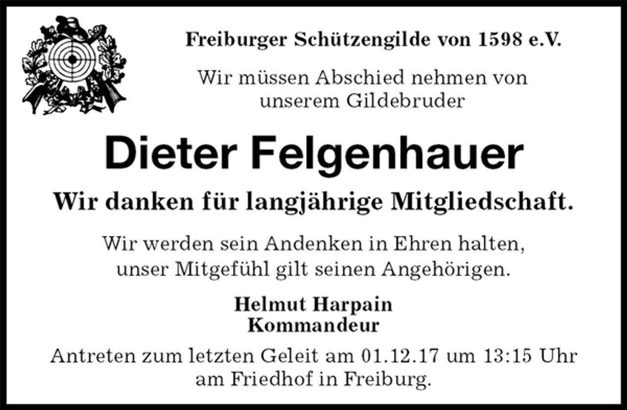 <p>Freiburger Schützengilde von 1598 e.V.<br />Wir müssen Abschied nehmen von<br />unserem Gildebruder<br />Dieter Felgenhauer<br />Wir danken für langjährige Mitgliedschaft.<br />Helmut Harpain<br />Kommandeur<br />Antreten zum letzten Geleit am 01.12.17 um 13:15 Uhr<br />am Friedhof in Freiburg.<br />Wir werden sein Andenken in Ehren halten,<br />unser Mitgefühl gilt seinen Angehörigen.</p>