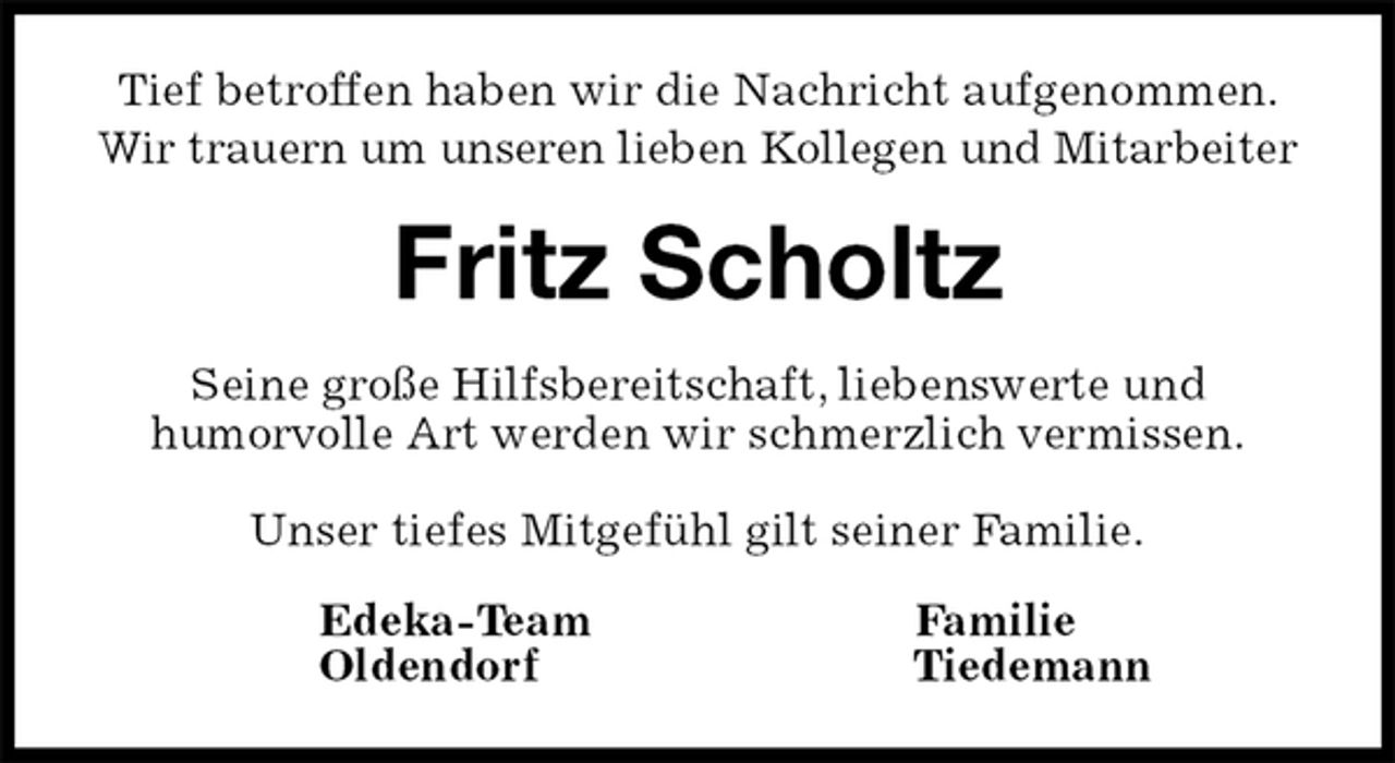 <p>Tief betroffen haben wir die Nachricht aufgenommen.<br />Wir trauern um unseren lieben Kollegen und Mitarbeiter<br />Fritz Scholtz<br />Seine große Hilfsbereitschaft, liebenswerte und<br />humorvolle Art werden wir schmerzlich vermissen.</p><p>Unser tiefes Mitgefühl gilt seiner Familie.<br />Edeka-Team Familie<br />Oldendorf Tiedemann</p>
